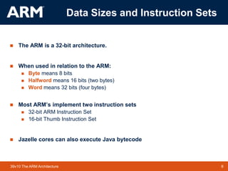8TM 839v10 The ARM Architecture
Data Sizes and Instruction Sets
 The ARM is a 32-bit architecture.
 When used in relation to the ARM:
 Byte means 8 bits
 Halfword means 16 bits (two bytes)
 Word means 32 bits (four bytes)
 Most ARM’s implement two instruction sets
 32-bit ARM Instruction Set
 16-bit Thumb Instruction Set
 Jazelle cores can also execute Java bytecode
 