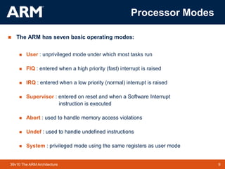 9TM 939v10 The ARM Architecture
Processor Modes
 The ARM has seven basic operating modes:
 User : unprivileged mode under which most tasks run
 FIQ : entered when a high priority (fast) interrupt is raised
 IRQ : entered when a low priority (normal) interrupt is raised
 Supervisor : entered on reset and when a Software Interrupt
instruction is executed
 Abort : used to handle memory access violations
 Undef : used to handle undefined instructions
 System : privileged mode using the same registers as user mode
 