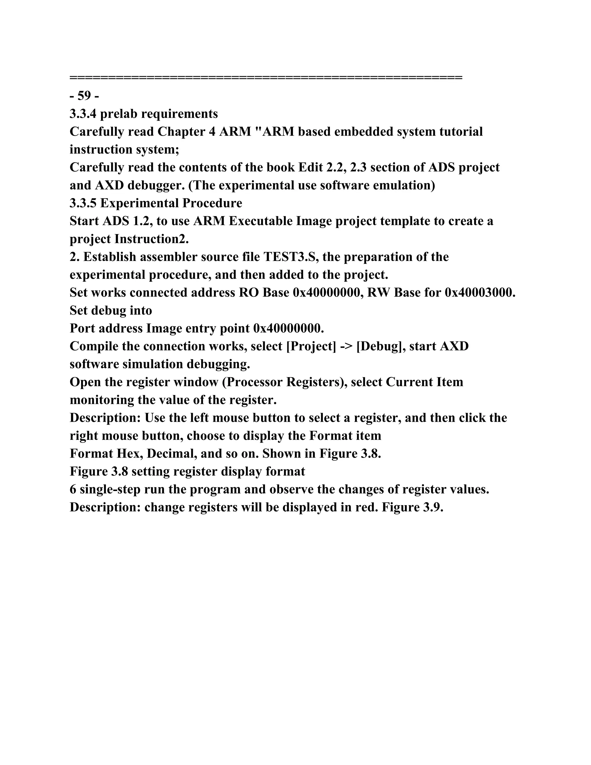 ===================================================
- 59 -
3.3.4 prelab requirements
Carefully read Chapter 4 ARM "ARM based embedded system tutorial
instruction system;
Carefully read the contents of the book Edit 2.2, 2.3 section of ADS project
and AXD debugger. (The experimental use software emulation)
3.3.5 Experimental Procedure
Start ADS 1.2, to use ARM Executable Image project template to create a
project Instruction2.
2. Establish assembler source file TEST3.S, the preparation of the
experimental procedure, and then added to the project.
Set works connected address RO Base 0x40000000, RW Base for 0x40003000.
Set debug into
Port address Image entry point 0x40000000.
Compile the connection works, select [Project] -> [Debug], start AXD
software simulation debugging.
Open the register window (Processor Registers), select Current Item
monitoring the value of the register.
Description: Use the left mouse button to select a register, and then click the
right mouse button, choose to display the Format item
Format Hex, Decimal, and so on. Shown in Figure 3.8.
Figure 3.8 setting register display format
6 single-step run the program and observe the changes of register values.
Description: change registers will be displayed in red. Figure 3.9.
 