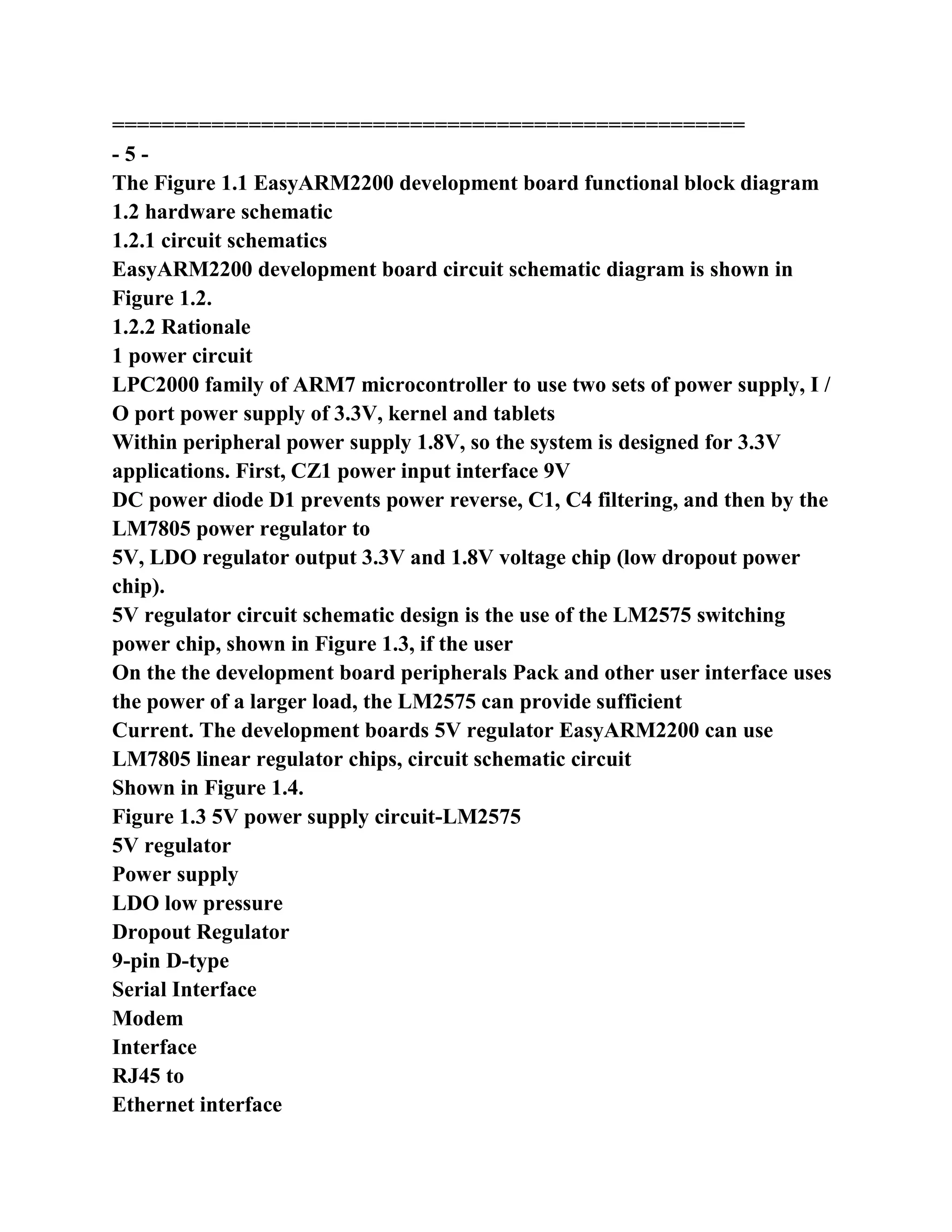 ===================================================
- 5 -
The Figure 1.1 EasyARM2200 development board functional block diagram
1.2 hardware schematic
1.2.1 circuit schematics
EasyARM2200 development board circuit schematic diagram is shown in
Figure 1.2.
1.2.2 Rationale
1 power circuit
LPC2000 family of ARM7 microcontroller to use two sets of power supply, I /
O port power supply of 3.3V, kernel and tablets
Within peripheral power supply 1.8V, so the system is designed for 3.3V
applications. First, CZ1 power input interface 9V
DC power diode D1 prevents power reverse, C1, C4 filtering, and then by the
LM7805 power regulator to
5V, LDO regulator output 3.3V and 1.8V voltage chip (low dropout power
chip).
5V regulator circuit schematic design is the use of the LM2575 switching
power chip, shown in Figure 1.3, if the user
On the the development board peripherals Pack and other user interface uses
the power of a larger load, the LM2575 can provide sufficient
Current. The development boards 5V regulator EasyARM2200 can use
LM7805 linear regulator chips, circuit schematic circuit
Shown in Figure 1.4.
Figure 1.3 5V power supply circuit-LM2575
5V regulator
Power supply
LDO low pressure
Dropout Regulator
9-pin D-type
Serial Interface
Modem
Interface
RJ45 to
Ethernet interface
 