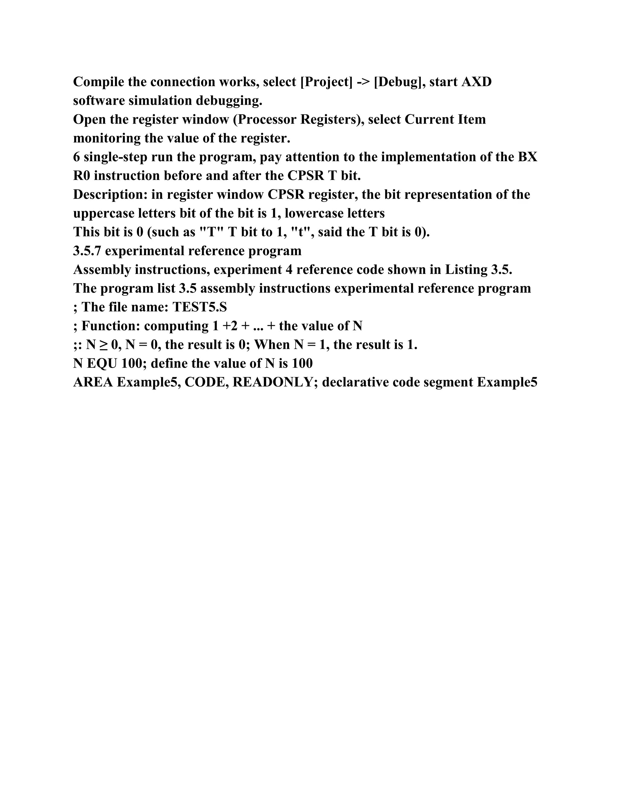 Compile the connection works, select [Project] -> [Debug], start AXD
software simulation debugging.
Open the register window (Processor Registers), select Current Item
monitoring the value of the register.
6 single-step run the program, pay attention to the implementation of the BX
R0 instruction before and after the CPSR T bit.
Description: in register window CPSR register, the bit representation of the
uppercase letters bit of the bit is 1, lowercase letters
This bit is 0 (such as "T" T bit to 1, "t", said the T bit is 0).
3.5.7 experimental reference program
Assembly instructions, experiment 4 reference code shown in Listing 3.5.
The program list 3.5 assembly instructions experimental reference program
; The file name: TEST5.S
; Function: computing 1 +2 + ... + the value of N
;: N ≥ 0, N = 0, the result is 0; When N = 1, the result is 1.
N EQU 100; define the value of N is 100
AREA Example5, CODE, READONLY; declarative code segment Example5
 