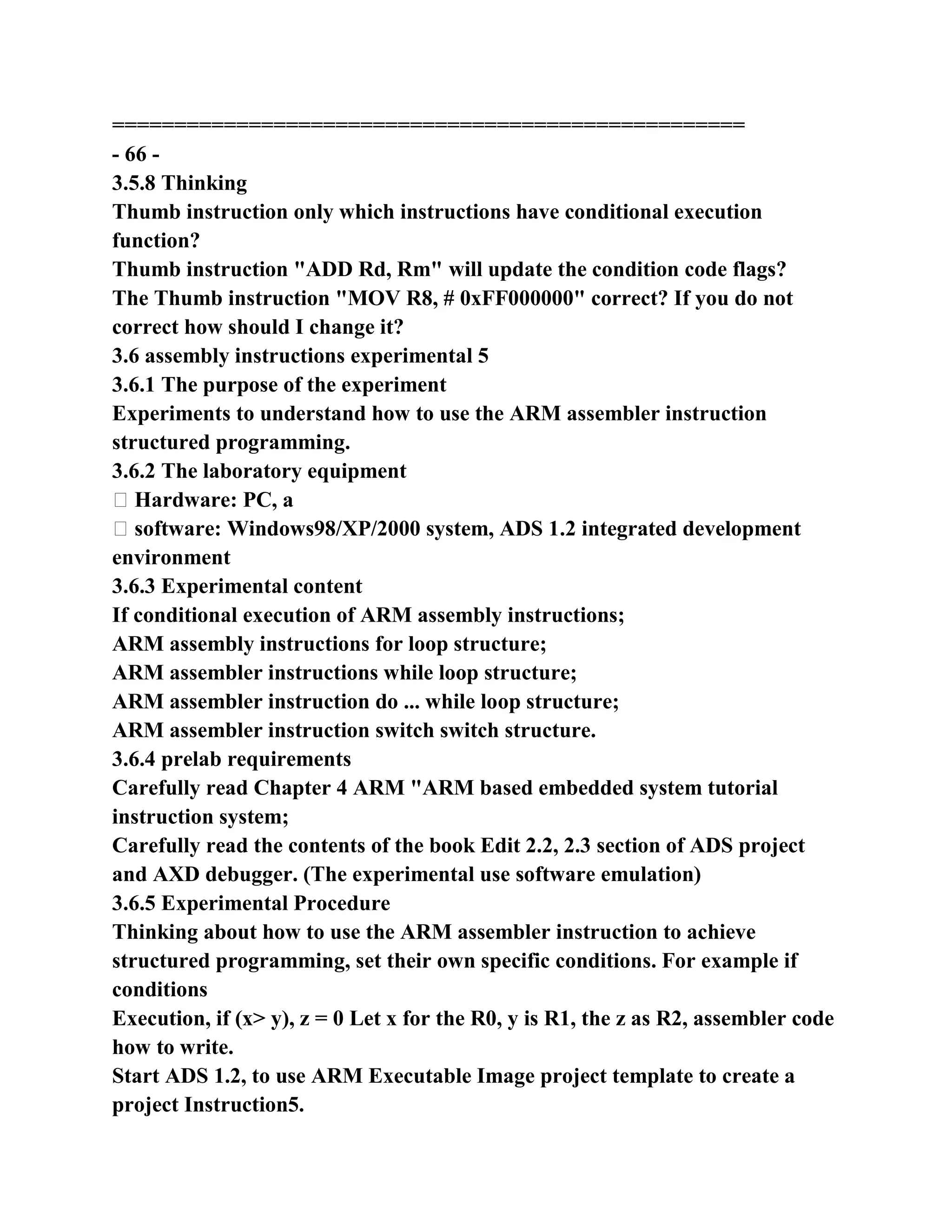 ===================================================
- 66 -
3.5.8 Thinking
Thumb instruction only which instructions have conditional execution
function?
Thumb instruction "ADD Rd, Rm" will update the condition code flags?
The Thumb instruction "MOV R8, # 0xFF000000" correct? If you do not
correct how should I change it?
3.6 assembly instructions experimental 5
3.6.1 The purpose of the experiment
Experiments to understand how to use the ARM assembler instruction
structured programming.
3.6.2 The laboratory equipment
� Hardware: PC, a
� software: Windows98/XP/2000 system, ADS 1.2 integrated development
environment
3.6.3 Experimental content
If conditional execution of ARM assembly instructions;
ARM assembly instructions for loop structure;
ARM assembler instructions while loop structure;
ARM assembler instruction do ... while loop structure;
ARM assembler instruction switch switch structure.
3.6.4 prelab requirements
Carefully read Chapter 4 ARM "ARM based embedded system tutorial
instruction system;
Carefully read the contents of the book Edit 2.2, 2.3 section of ADS project
and AXD debugger. (The experimental use software emulation)
3.6.5 Experimental Procedure
Thinking about how to use the ARM assembler instruction to achieve
structured programming, set their own specific conditions. For example if
conditions
Execution, if (x> y), z = 0 Let x for the R0, y is R1, the z as R2, assembler code
how to write.
Start ADS 1.2, to use ARM Executable Image project template to create a
project Instruction5.
 