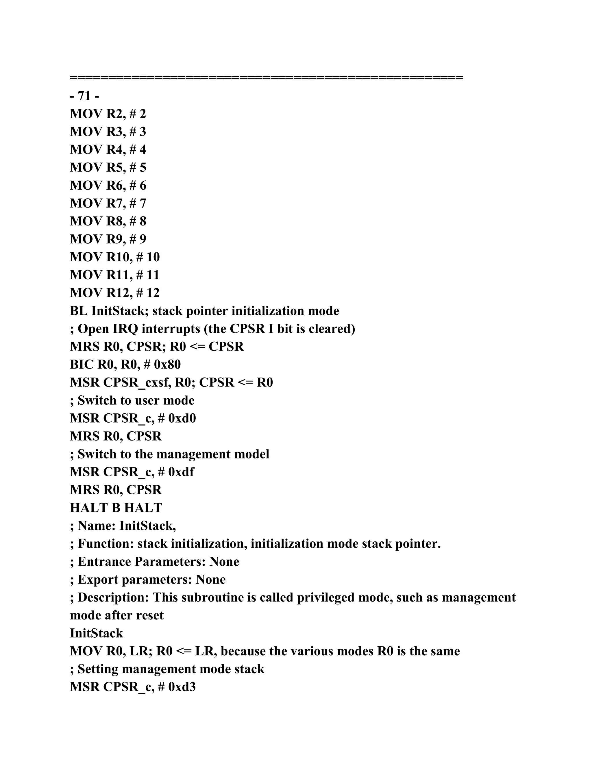 ===================================================
- 71 -
MOV R2, # 2
MOV R3, # 3
MOV R4, # 4
MOV R5, # 5
MOV R6, # 6
MOV R7, # 7
MOV R8, # 8
MOV R9, # 9
MOV R10, # 10
MOV R11, # 11
MOV R12, # 12
BL InitStack; stack pointer initialization mode
; Open IRQ interrupts (the CPSR I bit is cleared)
MRS R0, CPSR; R0 <= CPSR
BIC R0, R0, # 0x80
MSR CPSR_cxsf, R0; CPSR <= R0
; Switch to user mode
MSR CPSR_c, # 0xd0
MRS R0, CPSR
; Switch to the management model
MSR CPSR_c, # 0xdf
MRS R0, CPSR
HALT B HALT
; Name: InitStack,
; Function: stack initialization, initialization mode stack pointer.
; Entrance Parameters: None
; Export parameters: None
; Description: This subroutine is called privileged mode, such as management
mode after reset
InitStack
MOV R0, LR; R0 <= LR, because the various modes R0 is the same
; Setting management mode stack
MSR CPSR_c, # 0xd3
 