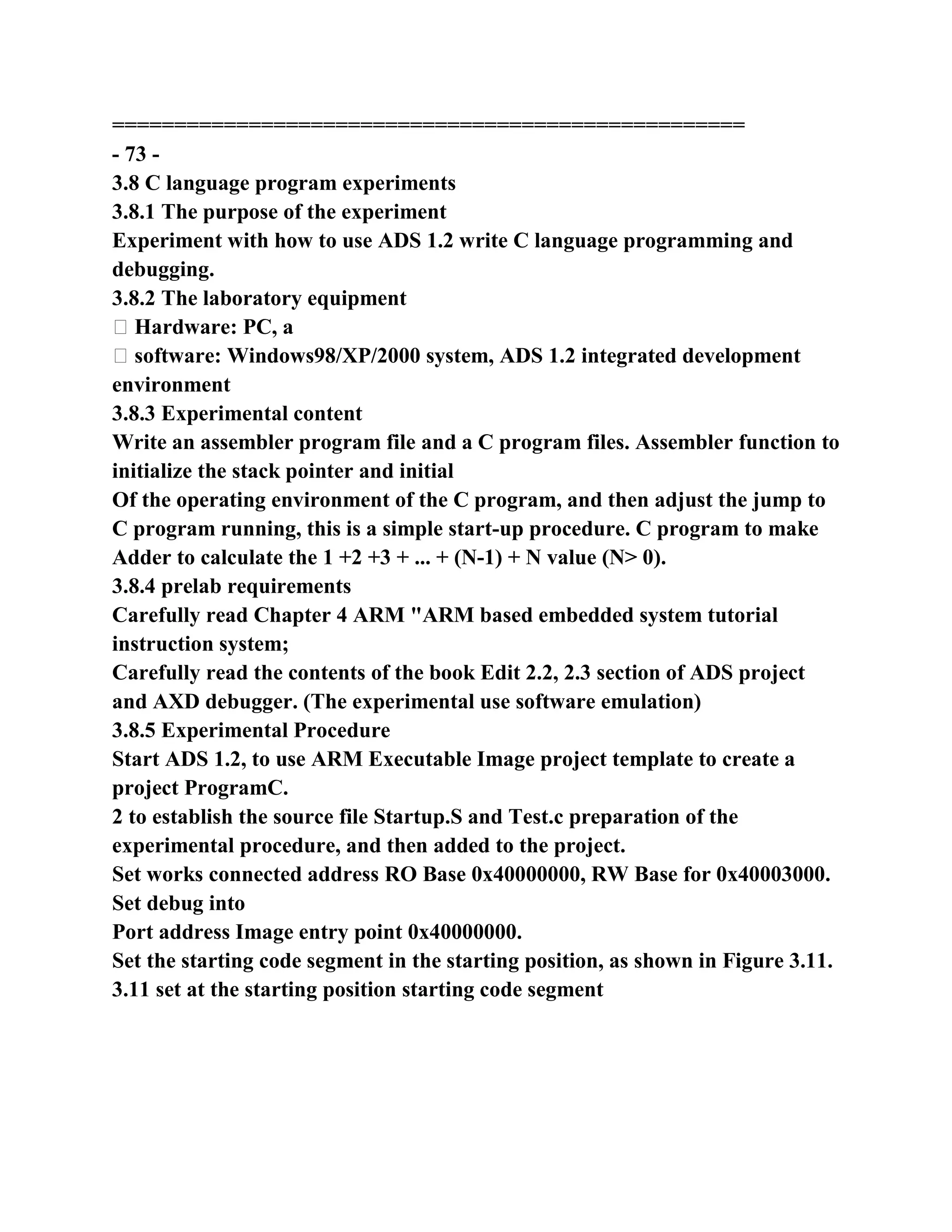 ===================================================
- 73 -
3.8 C language program experiments
3.8.1 The purpose of the experiment
Experiment with how to use ADS 1.2 write C language programming and
debugging.
3.8.2 The laboratory equipment
� Hardware: PC, a
� software: Windows98/XP/2000 system, ADS 1.2 integrated development
environment
3.8.3 Experimental content
Write an assembler program file and a C program files. Assembler function to
initialize the stack pointer and initial
Of the operating environment of the C program, and then adjust the jump to
C program running, this is a simple start-up procedure. C program to make
Adder to calculate the 1 +2 +3 + ... + (N-1) + N value (N> 0).
3.8.4 prelab requirements
Carefully read Chapter 4 ARM "ARM based embedded system tutorial
instruction system;
Carefully read the contents of the book Edit 2.2, 2.3 section of ADS project
and AXD debugger. (The experimental use software emulation)
3.8.5 Experimental Procedure
Start ADS 1.2, to use ARM Executable Image project template to create a
project ProgramC.
2 to establish the source file Startup.S and Test.c preparation of the
experimental procedure, and then added to the project.
Set works connected address RO Base 0x40000000, RW Base for 0x40003000.
Set debug into
Port address Image entry point 0x40000000.
Set the starting code segment in the starting position, as shown in Figure 3.11.
3.11 set at the starting position starting code segment
 