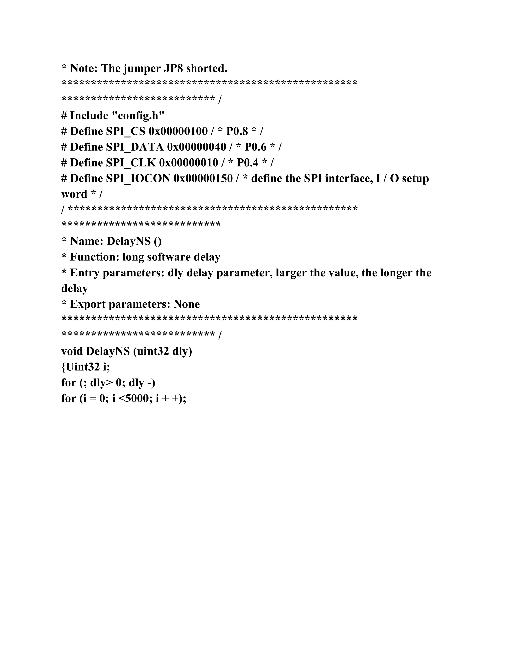 * Note: The jumper JP8 shorted.
**************************************************
************************** /
# Include "config.h"
# Define SPI_CS 0x00000100 / * P0.8 * /
# Define SPI_DATA 0x00000040 / * P0.6 * /
# Define SPI_CLK 0x00000010 / * P0.4 * /
# Define SPI_IOCON 0x00000150 / * define the SPI interface, I / O setup
word * /
/ *************************************************
***************************
* Name: DelayNS ()
* Function: long software delay
* Entry parameters: dly delay parameter, larger the value, the longer the
delay
* Export parameters: None
**************************************************
************************** /
void DelayNS (uint32 dly)
{Uint32 i;
for (; dly> 0; dly -)
for (i = 0; i <5000; i + +);
 