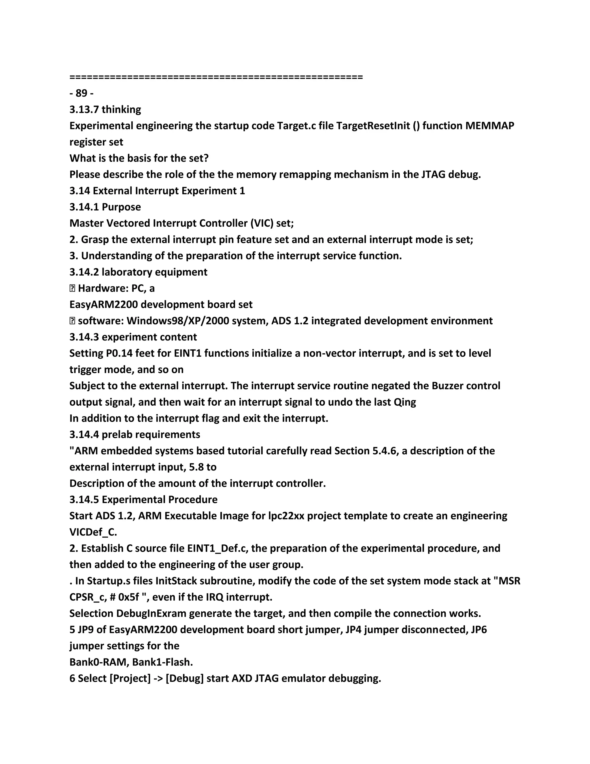 ===================================================
- 89 -
3.13.7 thinking
Experimental engineering the startup code Target.c file TargetResetInit () function MEMMAP
register set
What is the basis for the set?
Please describe the role of the the memory remapping mechanism in the JTAG debug.
3.14 External Interrupt Experiment 1
3.14.1 Purpose
Master Vectored Interrupt Controller (VIC) set;
2. Grasp the external interrupt pin feature set and an external interrupt mode is set;
3. Understanding of the preparation of the interrupt service function.
3.14.2 laboratory equipment
� Hardware: PC, a
EasyARM2200 development board set
� software: Windows98/XP/2000 system, ADS 1.2 integrated development environment
3.14.3 experiment content
Setting P0.14 feet for EINT1 functions initialize a non-vector interrupt, and is set to level
trigger mode, and so on
Subject to the external interrupt. The interrupt service routine negated the Buzzer control
output signal, and then wait for an interrupt signal to undo the last Qing
In addition to the interrupt flag and exit the interrupt.
3.14.4 prelab requirements
"ARM embedded systems based tutorial carefully read Section 5.4.6, a description of the
external interrupt input, 5.8 to
Description of the amount of the interrupt controller.
3.14.5 Experimental Procedure
Start ADS 1.2, ARM Executable Image for lpc22xx project template to create an engineering
VICDef_C.
2. Establish C source file EINT1_Def.c, the preparation of the experimental procedure, and
then added to the engineering of the user group.
. In Startup.s files InitStack subroutine, modify the code of the set system mode stack at "MSR
CPSR_c, # 0x5f ", even if the IRQ interrupt.
Selection DebugInExram generate the target, and then compile the connection works.
5 JP9 of EasyARM2200 development board short jumper, JP4 jumper disconnected, JP6
jumper settings for the
Bank0-RAM, Bank1-Flash.
6 Select [Project] -> [Debug] start AXD JTAG emulator debugging.
 
