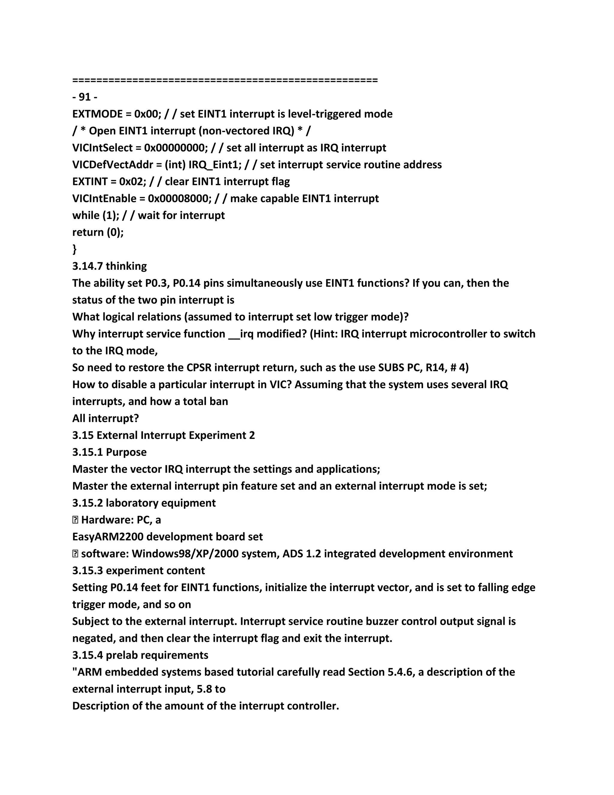 ===================================================
- 91 -
EXTMODE = 0x00; / / set EINT1 interrupt is level-triggered mode
/ * Open EINT1 interrupt (non-vectored IRQ) * /
VICIntSelect = 0x00000000; / / set all interrupt as IRQ interrupt
VICDefVectAddr = (int) IRQ_Eint1; / / set interrupt service routine address
EXTINT = 0x02; / / clear EINT1 interrupt flag
VICIntEnable = 0x00008000; / / make capable EINT1 interrupt
while (1); / / wait for interrupt
return (0);
}
3.14.7 thinking
The ability set P0.3, P0.14 pins simultaneously use EINT1 functions? If you can, then the
status of the two pin interrupt is
What logical relations (assumed to interrupt set low trigger mode)?
Why interrupt service function __irq modified? (Hint: IRQ interrupt microcontroller to switch
to the IRQ mode,
So need to restore the CPSR interrupt return, such as the use SUBS PC, R14, # 4)
How to disable a particular interrupt in VIC? Assuming that the system uses several IRQ
interrupts, and how a total ban
All interrupt?
3.15 External Interrupt Experiment 2
3.15.1 Purpose
Master the vector IRQ interrupt the settings and applications;
Master the external interrupt pin feature set and an external interrupt mode is set;
3.15.2 laboratory equipment
� Hardware: PC, a
EasyARM2200 development board set
� software: Windows98/XP/2000 system, ADS 1.2 integrated development environment
3.15.3 experiment content
Setting P0.14 feet for EINT1 functions, initialize the interrupt vector, and is set to falling edge
trigger mode, and so on
Subject to the external interrupt. Interrupt service routine buzzer control output signal is
negated, and then clear the interrupt flag and exit the interrupt.
3.15.4 prelab requirements
"ARM embedded systems based tutorial carefully read Section 5.4.6, a description of the
external interrupt input, 5.8 to
Description of the amount of the interrupt controller.
 