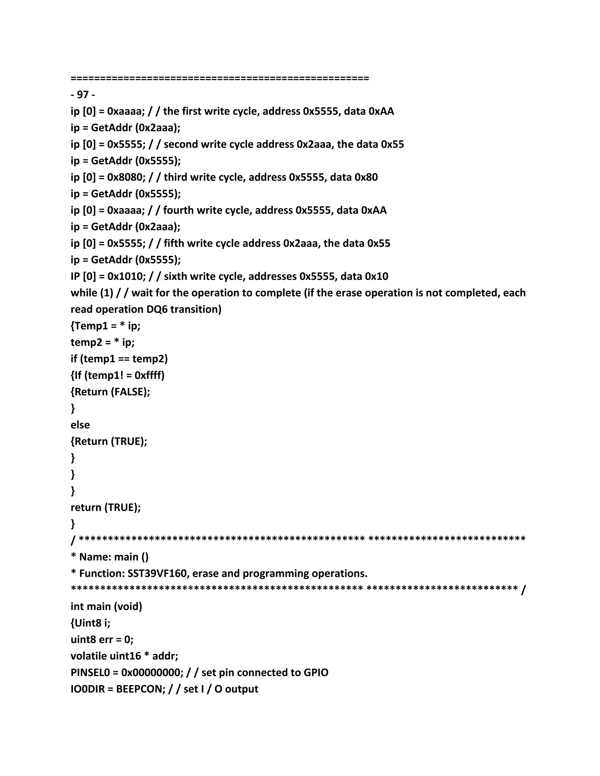 ===================================================
- 97 -
ip [0] = 0xaaaa; / / the first write cycle, address 0x5555, data 0xAA
ip = GetAddr (0x2aaa);
ip [0] = 0x5555; / / second write cycle address 0x2aaa, the data 0x55
ip = GetAddr (0x5555);
ip [0] = 0x8080; / / third write cycle, address 0x5555, data 0x80
ip = GetAddr (0x5555);
ip [0] = 0xaaaa; / / fourth write cycle, address 0x5555, data 0xAA
ip = GetAddr (0x2aaa);
ip [0] = 0x5555; / / fifth write cycle address 0x2aaa, the data 0x55
ip = GetAddr (0x5555);
IP [0] = 0x1010; / / sixth write cycle, addresses 0x5555, data 0x10
while (1) / / wait for the operation to complete (if the erase operation is not completed, each
read operation DQ6 transition)
{Temp1 = * ip;
temp2 = * ip;
if (temp1 == temp2)
{If (temp1! = 0xffff)
{Return (FALSE);
}
else
{Return (TRUE);
}
}
}
return (TRUE);
}
/ ************************************************* ***************************
* Name: main ()
* Function: SST39VF160, erase and programming operations.
************************************************** ************************** /
int main (void)
{Uint8 i;
uint8 err = 0;
volatile uint16 * addr;
PINSEL0 = 0x00000000; / / set pin connected to GPIO
IO0DIR = BEEPCON; / / set I / O output
 