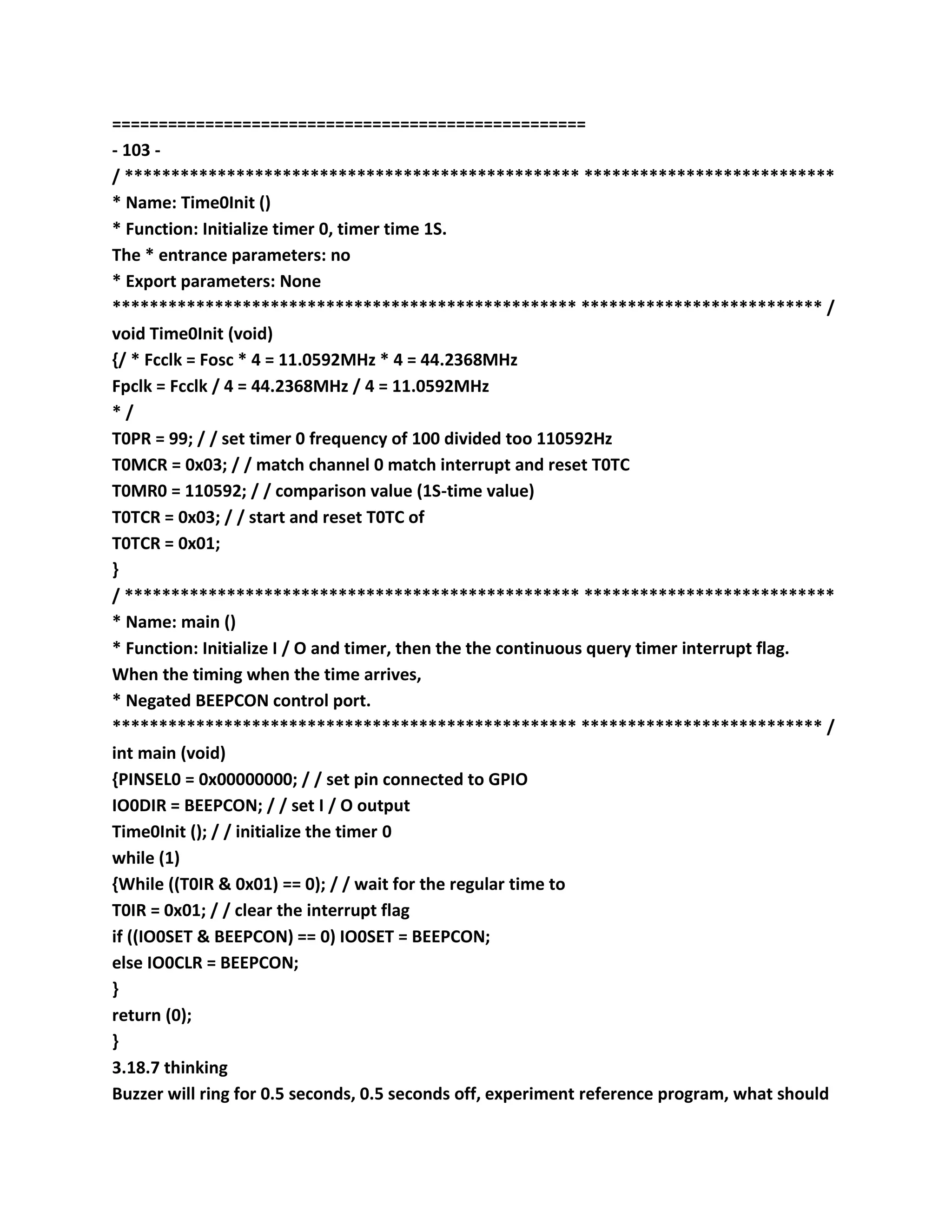 ===================================================
- 103 -
/ ************************************************* ***************************
* Name: Time0Init ()
* Function: Initialize timer 0, timer time 1S.
The * entrance parameters: no
* Export parameters: None
************************************************** ************************** /
void Time0Init (void)
{/ * Fcclk = Fosc * 4 = 11.0592MHz * 4 = 44.2368MHz
Fpclk = Fcclk / 4 = 44.2368MHz / 4 = 11.0592MHz
* /
T0PR = 99; / / set timer 0 frequency of 100 divided too 110592Hz
T0MCR = 0x03; / / match channel 0 match interrupt and reset T0TC
T0MR0 = 110592; / / comparison value (1S-time value)
T0TCR = 0x03; / / start and reset T0TC of
T0TCR = 0x01;
}
/ ************************************************* ***************************
* Name: main ()
* Function: Initialize I / O and timer, then the the continuous query timer interrupt flag.
When the timing when the time arrives,
* Negated BEEPCON control port.
************************************************** ************************** /
int main (void)
{PINSEL0 = 0x00000000; / / set pin connected to GPIO
IO0DIR = BEEPCON; / / set I / O output
Time0Init (); / / initialize the timer 0
while (1)
{While ((T0IR & 0x01) == 0); / / wait for the regular time to
T0IR = 0x01; / / clear the interrupt flag
if ((IO0SET & BEEPCON) == 0) IO0SET = BEEPCON;
else IO0CLR = BEEPCON;
}
return (0);
}
3.18.7 thinking
Buzzer will ring for 0.5 seconds, 0.5 seconds off, experiment reference program, what should
 