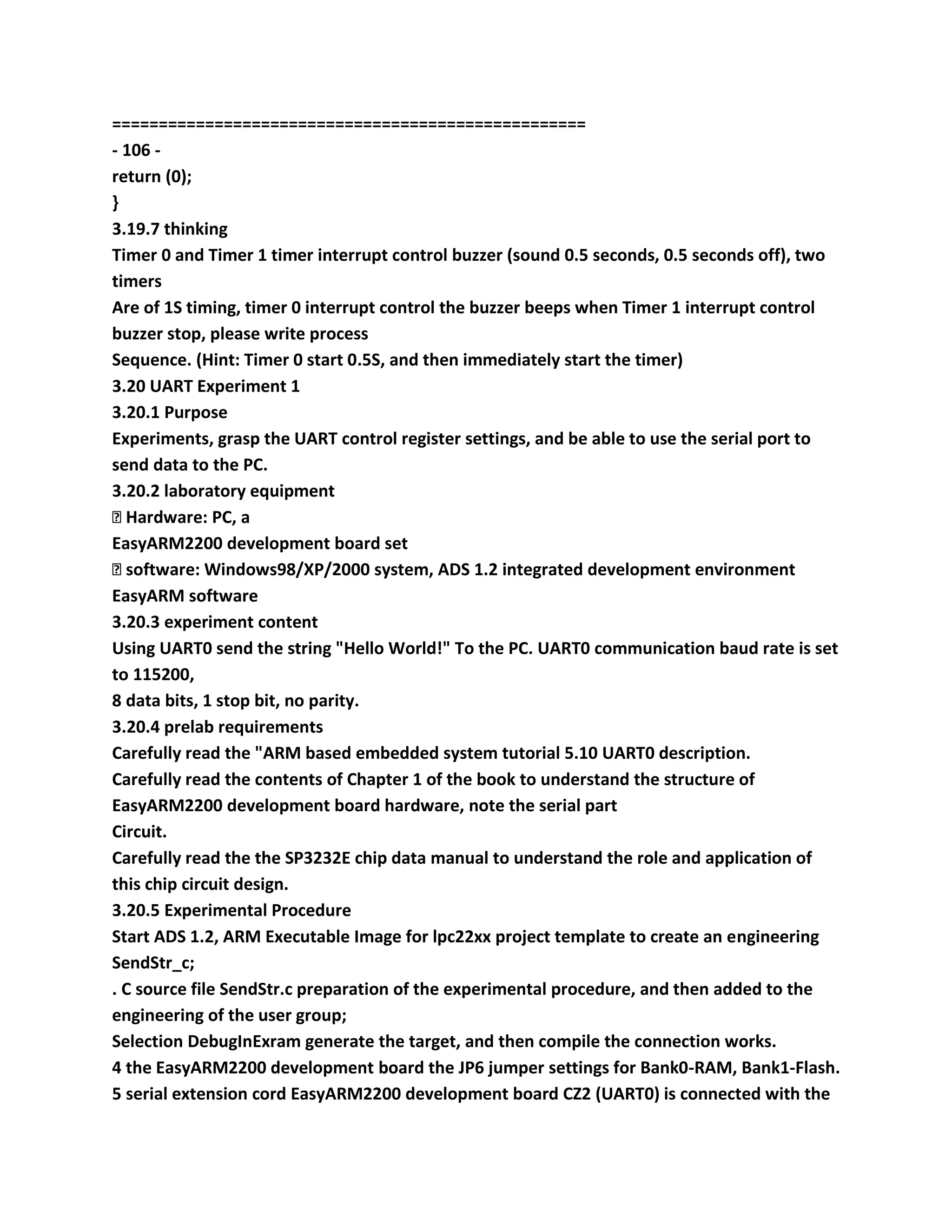 ===================================================
- 106 -
return (0);
}
3.19.7 thinking
Timer 0 and Timer 1 timer interrupt control buzzer (sound 0.5 seconds, 0.5 seconds off), two
timers
Are of 1S timing, timer 0 interrupt control the buzzer beeps when Timer 1 interrupt control
buzzer stop, please write process
Sequence. (Hint: Timer 0 start 0.5S, and then immediately start the timer)
3.20 UART Experiment 1
3.20.1 Purpose
Experiments, grasp the UART control register settings, and be able to use the serial port to
send data to the PC.
3.20.2 laboratory equipment
� Hardware: PC, a
EasyARM2200 development board set
� software: Windows98/XP/2000 system, ADS 1.2 integrated development environment
EasyARM software
3.20.3 experiment content
Using UART0 send the string "Hello World!" To the PC. UART0 communication baud rate is set
to 115200,
8 data bits, 1 stop bit, no parity.
3.20.4 prelab requirements
Carefully read the "ARM based embedded system tutorial 5.10 UART0 description.
Carefully read the contents of Chapter 1 of the book to understand the structure of
EasyARM2200 development board hardware, note the serial part
Circuit.
Carefully read the the SP3232E chip data manual to understand the role and application of
this chip circuit design.
3.20.5 Experimental Procedure
Start ADS 1.2, ARM Executable Image for lpc22xx project template to create an engineering
SendStr_c;
. C source file SendStr.c preparation of the experimental procedure, and then added to the
engineering of the user group;
Selection DebugInExram generate the target, and then compile the connection works.
4 the EasyARM2200 development board the JP6 jumper settings for Bank0-RAM, Bank1-Flash.
5 serial extension cord EasyARM2200 development board CZ2 (UART0) is connected with the
 