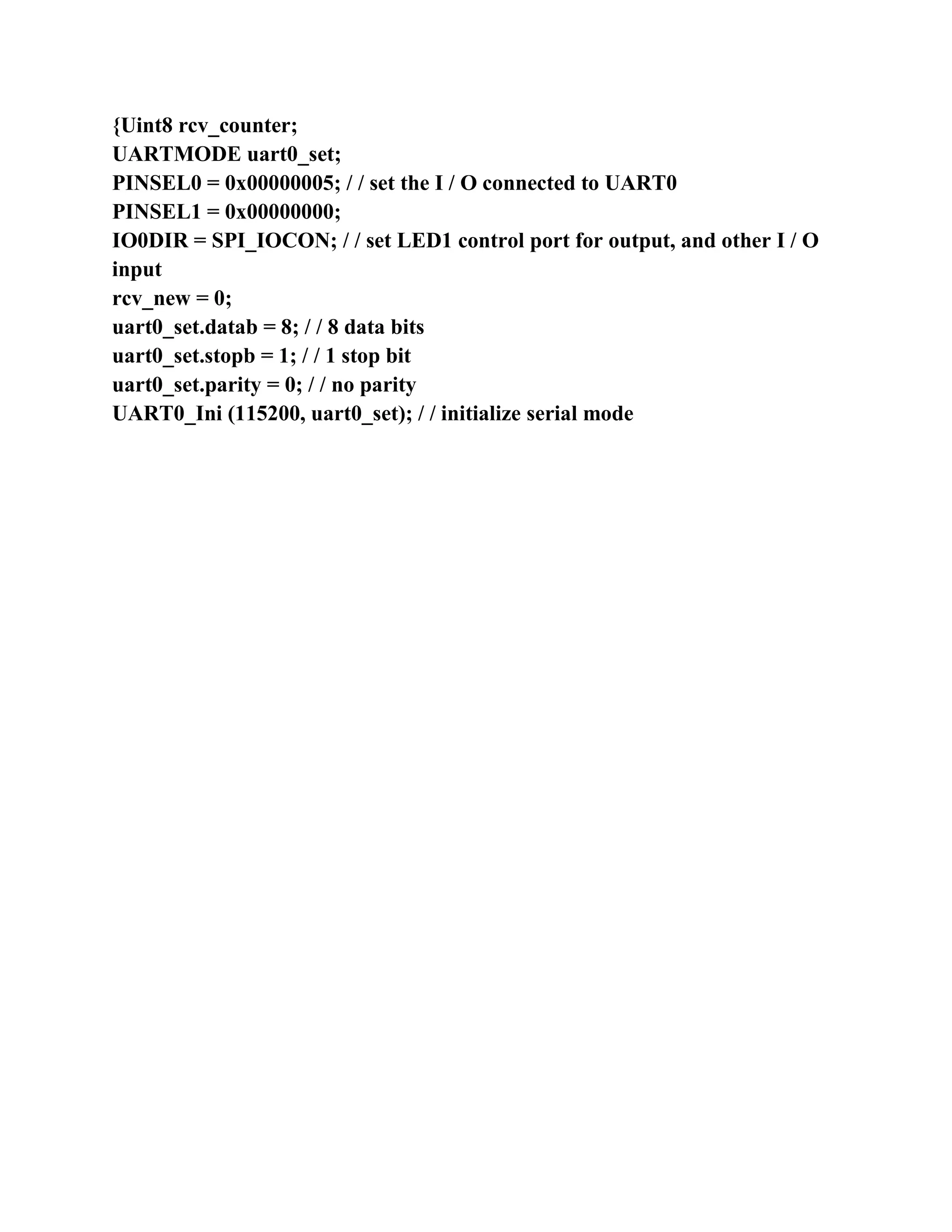 {Uint8 rcv_counter;
UARTMODE uart0_set;
PINSEL0 = 0x00000005; / / set the I / O connected to UART0
PINSEL1 = 0x00000000;
IO0DIR = SPI_IOCON; / / set LED1 control port for output, and other I / O
input
rcv_new = 0;
uart0_set.datab = 8; / / 8 data bits
uart0_set.stopb = 1; / / 1 stop bit
uart0_set.parity = 0; / / no parity
UART0_Ini (115200, uart0_set); / / initialize serial mode
 