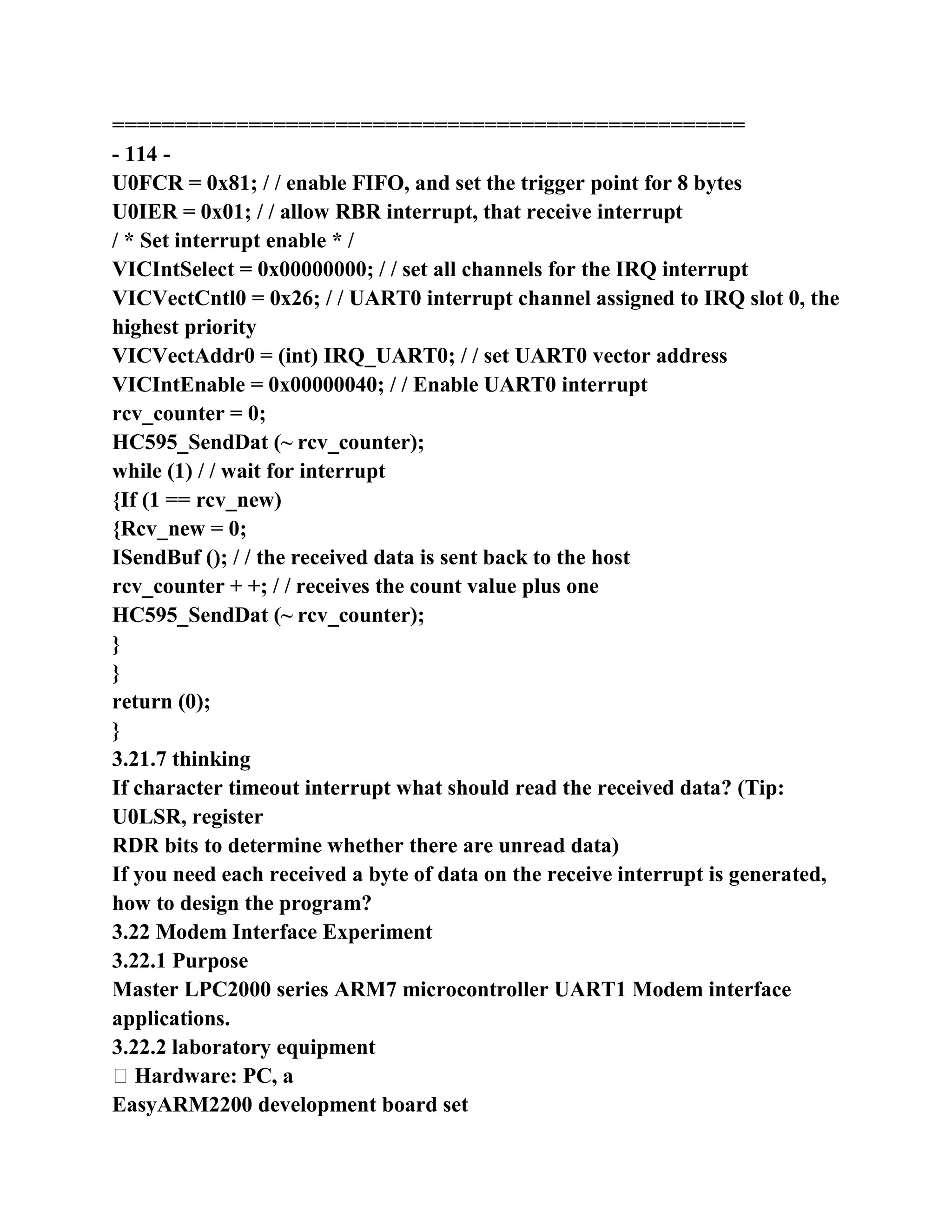 ===================================================
- 114 -
U0FCR = 0x81; / / enable FIFO, and set the trigger point for 8 bytes
U0IER = 0x01; / / allow RBR interrupt, that receive interrupt
/ * Set interrupt enable * /
VICIntSelect = 0x00000000; / / set all channels for the IRQ interrupt
VICVectCntl0 = 0x26; / / UART0 interrupt channel assigned to IRQ slot 0, the
highest priority
VICVectAddr0 = (int) IRQ_UART0; / / set UART0 vector address
VICIntEnable = 0x00000040; / / Enable UART0 interrupt
rcv_counter = 0;
HC595_SendDat (~ rcv_counter);
while (1) / / wait for interrupt
{If (1 == rcv_new)
{Rcv_new = 0;
ISendBuf (); / / the received data is sent back to the host
rcv_counter + +; / / receives the count value plus one
HC595_SendDat (~ rcv_counter);
}
}
return (0);
}
3.21.7 thinking
If character timeout interrupt what should read the received data? (Tip:
U0LSR, register
RDR bits to determine whether there are unread data)
If you need each received a byte of data on the receive interrupt is generated,
how to design the program?
3.22 Modem Interface Experiment
3.22.1 Purpose
Master LPC2000 series ARM7 microcontroller UART1 Modem interface
applications.
3.22.2 laboratory equipment
� Hardware: PC, a
EasyARM2200 development board set
 