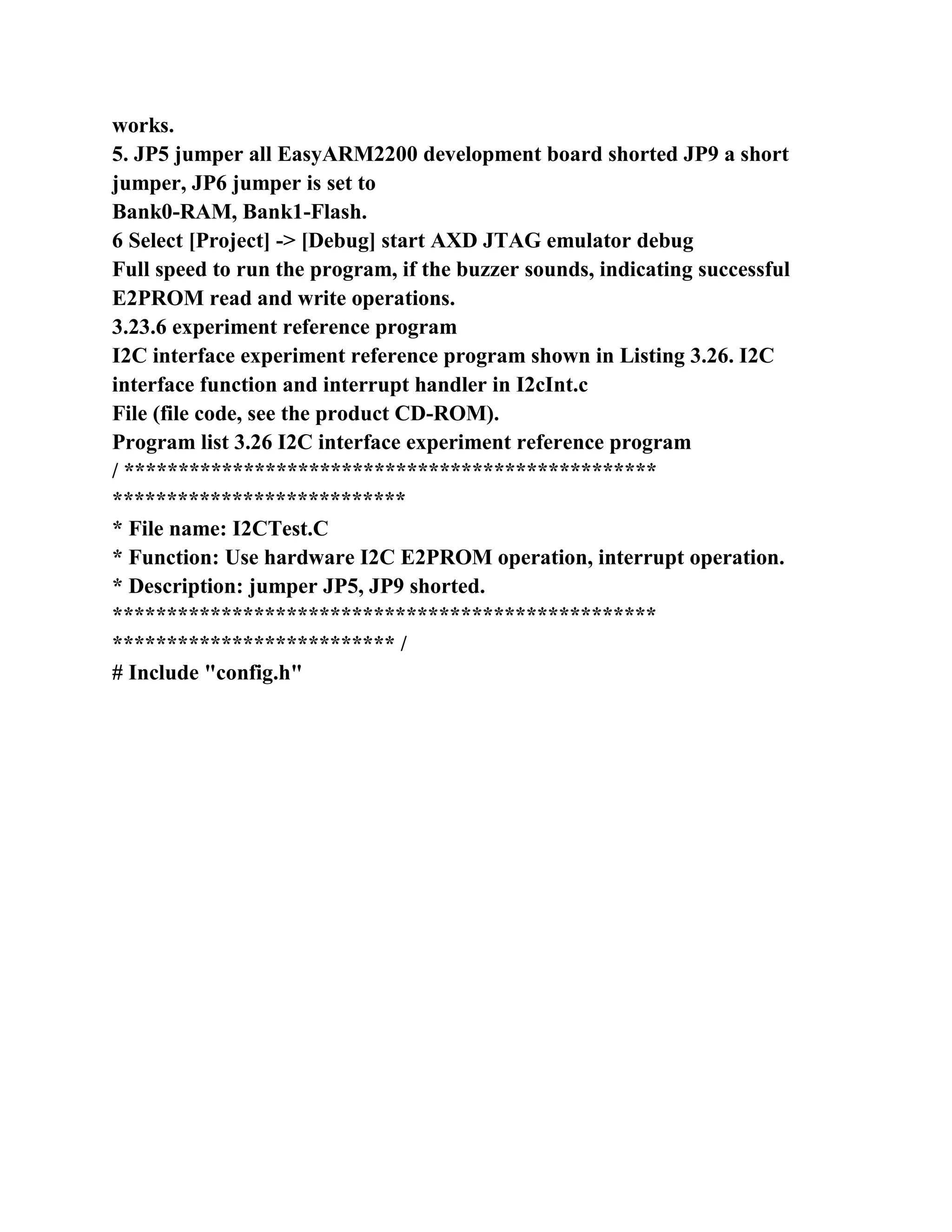 works.
5. JP5 jumper all EasyARM2200 development board shorted JP9 a short
jumper, JP6 jumper is set to
Bank0-RAM, Bank1-Flash.
6 Select [Project] -> [Debug] start AXD JTAG emulator debug
Full speed to run the program, if the buzzer sounds, indicating successful
E2PROM read and write operations.
3.23.6 experiment reference program
I2C interface experiment reference program shown in Listing 3.26. I2C
interface function and interrupt handler in I2cInt.c
File (file code, see the product CD-ROM).
Program list 3.26 I2C interface experiment reference program
/ *************************************************
***************************
* File name: I2CTest.C
* Function: Use hardware I2C E2PROM operation, interrupt operation.
* Description: jumper JP5, JP9 shorted.
**************************************************
************************** /
# Include "config.h"
 