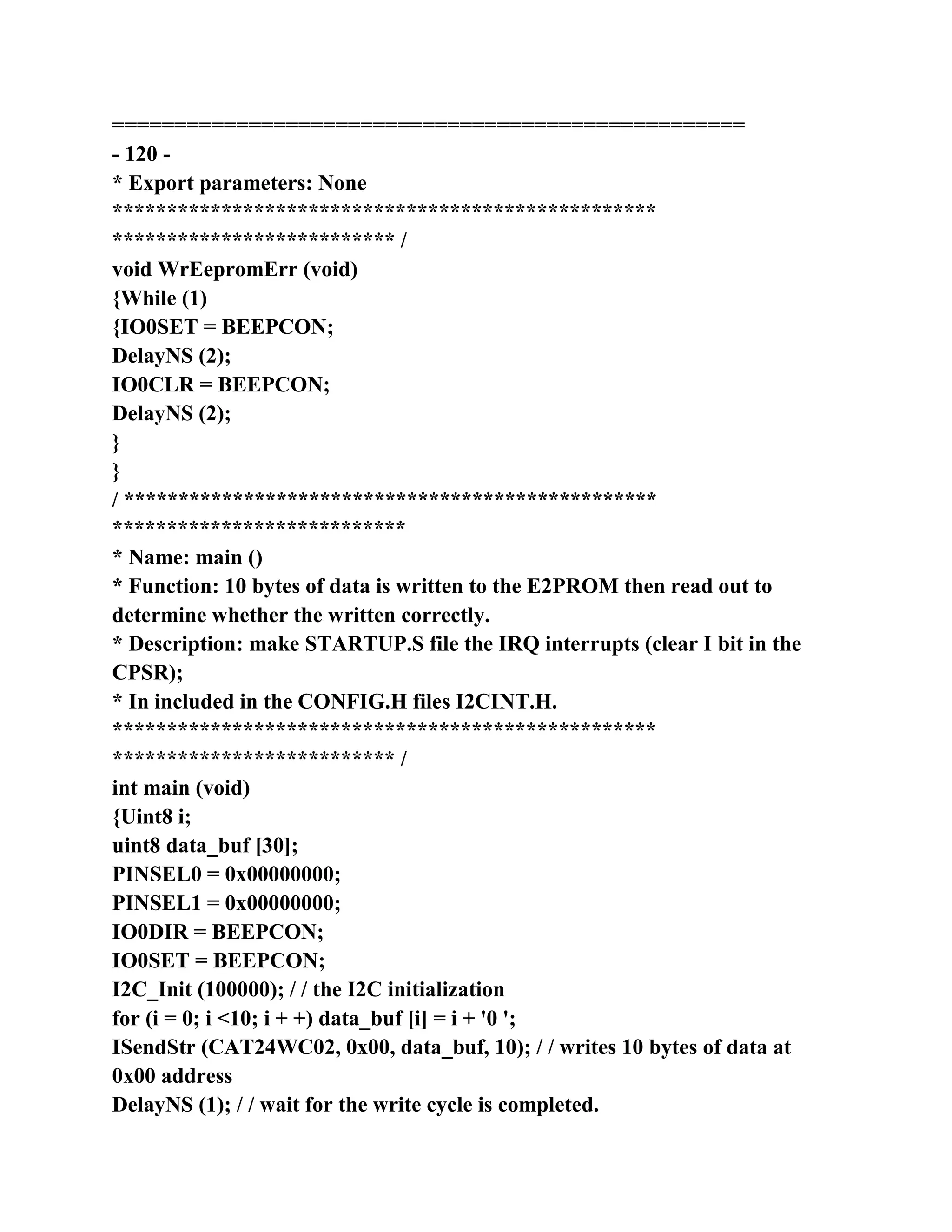 ===================================================
- 120 -
* Export parameters: None
**************************************************
************************** /
void WrEepromErr (void)
{While (1)
{IO0SET = BEEPCON;
DelayNS (2);
IO0CLR = BEEPCON;
DelayNS (2);
}
}
/ *************************************************
***************************
* Name: main ()
* Function: 10 bytes of data is written to the E2PROM then read out to
determine whether the written correctly.
* Description: make STARTUP.S file the IRQ interrupts (clear I bit in the
CPSR);
* In included in the CONFIG.H files I2CINT.H.
**************************************************
************************** /
int main (void)
{Uint8 i;
uint8 data_buf [30];
PINSEL0 = 0x00000000;
PINSEL1 = 0x00000000;
IO0DIR = BEEPCON;
IO0SET = BEEPCON;
I2C_Init (100000); / / the I2C initialization
for (i = 0; i <10; i + +) data_buf [i] = i + '0 ';
ISendStr (CAT24WC02, 0x00, data_buf, 10); / / writes 10 bytes of data at
0x00 address
DelayNS (1); / / wait for the write cycle is completed.
 