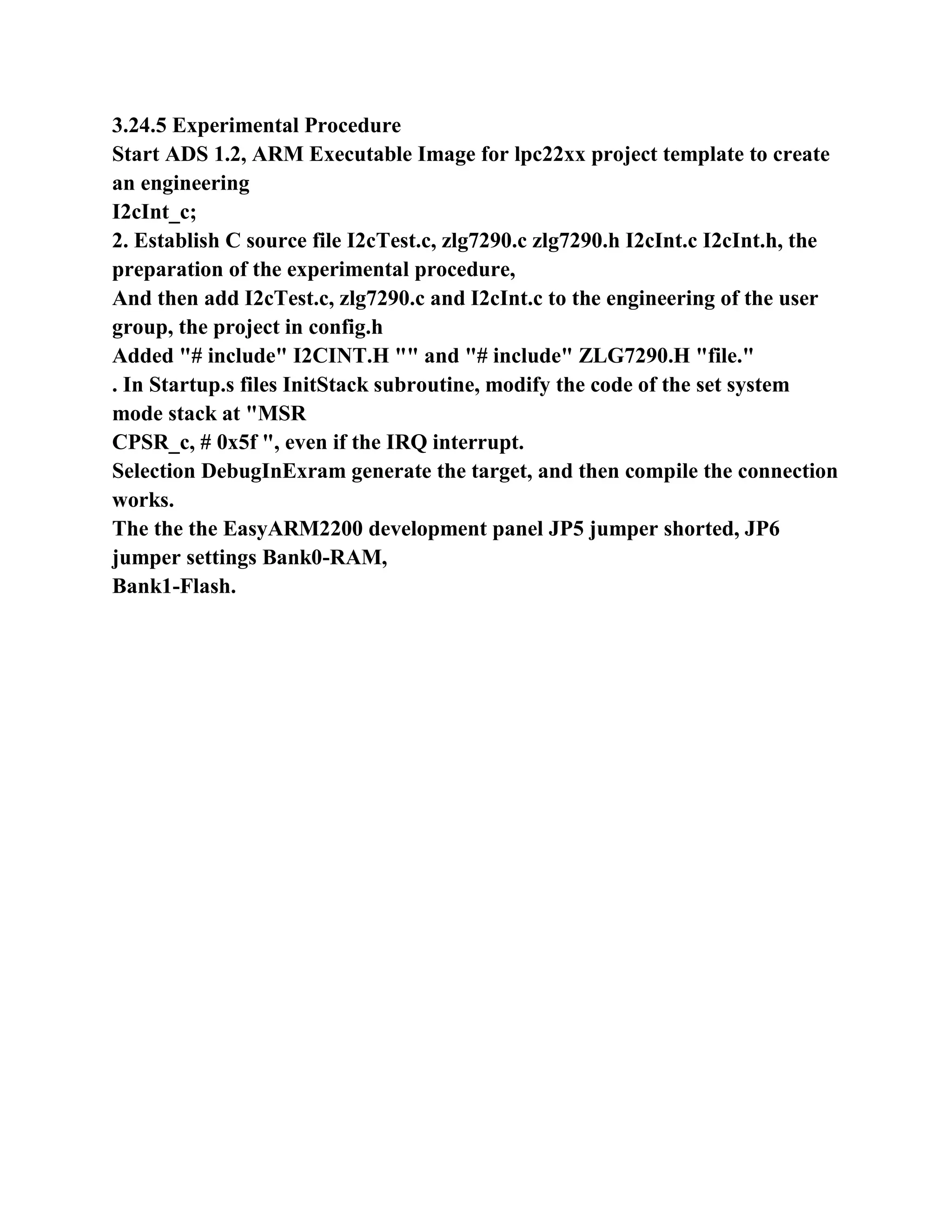 3.24.5 Experimental Procedure
Start ADS 1.2, ARM Executable Image for lpc22xx project template to create
an engineering
I2cInt_c;
2. Establish C source file I2cTest.c, zlg7290.c zlg7290.h I2cInt.c I2cInt.h, the
preparation of the experimental procedure,
And then add I2cTest.c, zlg7290.c and I2cInt.c to the engineering of the user
group, the project in config.h
Added "# include" I2CINT.H "" and "# include" ZLG7290.H "file."
. In Startup.s files InitStack subroutine, modify the code of the set system
mode stack at "MSR
CPSR_c, # 0x5f ", even if the IRQ interrupt.
Selection DebugInExram generate the target, and then compile the connection
works.
The the the EasyARM2200 development panel JP5 jumper shorted, JP6
jumper settings Bank0-RAM,
Bank1-Flash.
 