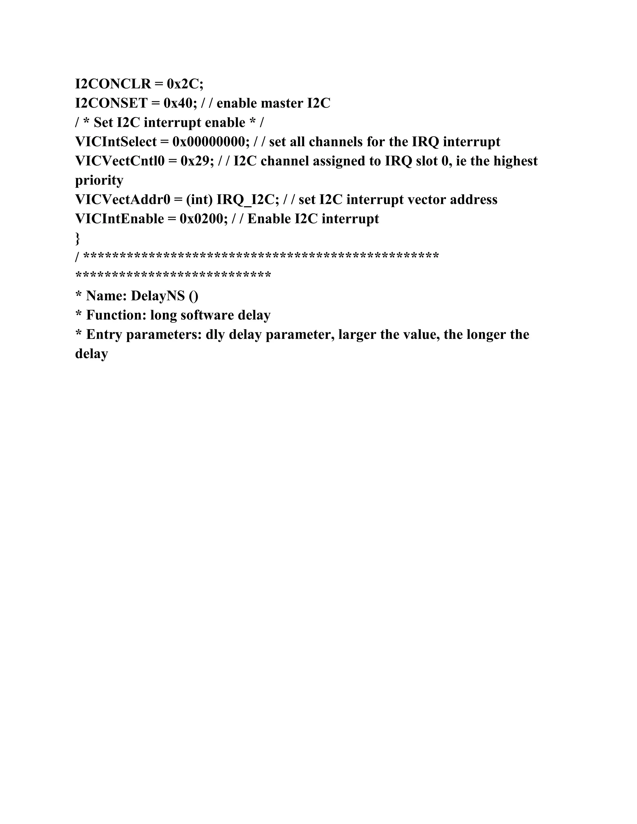 I2CONCLR = 0x2C;
I2CONSET = 0x40; / / enable master I2C
/ * Set I2C interrupt enable * /
VICIntSelect = 0x00000000; / / set all channels for the IRQ interrupt
VICVectCntl0 = 0x29; / / I2C channel assigned to IRQ slot 0, ie the highest
priority
VICVectAddr0 = (int) IRQ_I2C; / / set I2C interrupt vector address
VICIntEnable = 0x0200; / / Enable I2C interrupt
}
/ *************************************************
***************************
* Name: DelayNS ()
* Function: long software delay
* Entry parameters: dly delay parameter, larger the value, the longer the
delay
 