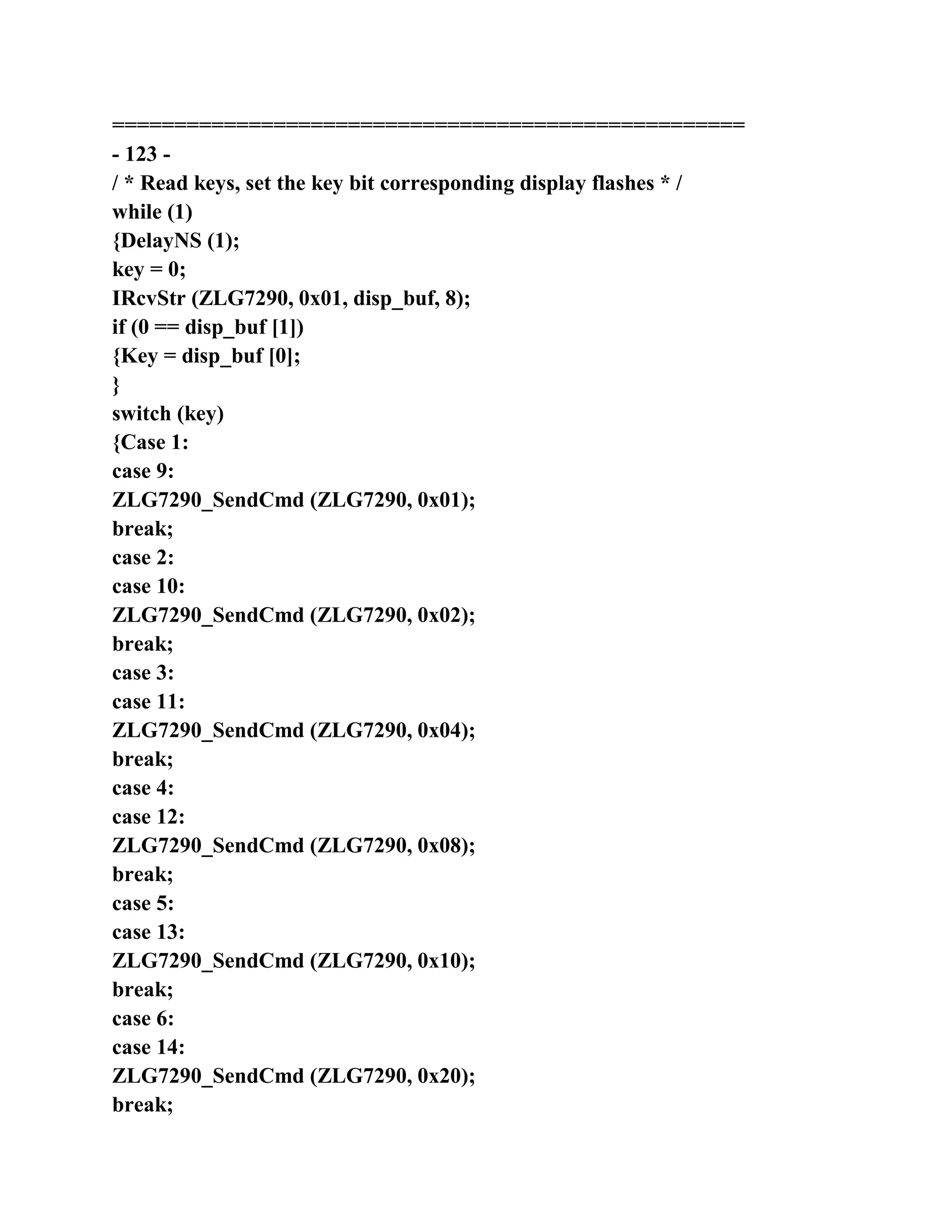 ===================================================
- 123 -
/ * Read keys, set the key bit corresponding display flashes * /
while (1)
{DelayNS (1);
key = 0;
IRcvStr (ZLG7290, 0x01, disp_buf, 8);
if (0 == disp_buf [1])
{Key = disp_buf [0];
}
switch (key)
{Case 1:
case 9:
ZLG7290_SendCmd (ZLG7290, 0x01);
break;
case 2:
case 10:
ZLG7290_SendCmd (ZLG7290, 0x02);
break;
case 3:
case 11:
ZLG7290_SendCmd (ZLG7290, 0x04);
break;
case 4:
case 12:
ZLG7290_SendCmd (ZLG7290, 0x08);
break;
case 5:
case 13:
ZLG7290_SendCmd (ZLG7290, 0x10);
break;
case 6:
case 14:
ZLG7290_SendCmd (ZLG7290, 0x20);
break;
 
