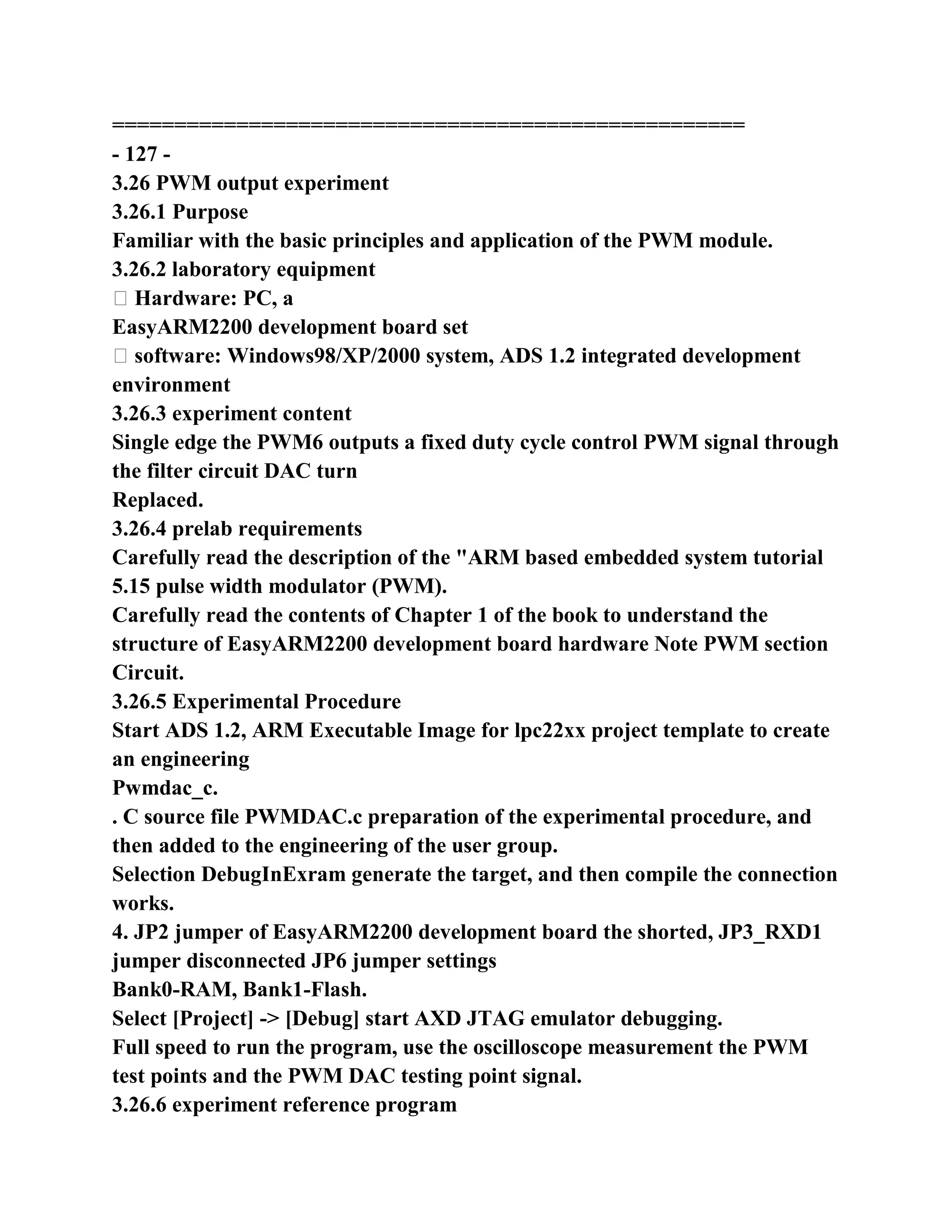 ===================================================
- 127 -
3.26 PWM output experiment
3.26.1 Purpose
Familiar with the basic principles and application of the PWM module.
3.26.2 laboratory equipment
� Hardware: PC, a
EasyARM2200 development board set
� software: Windows98/XP/2000 system, ADS 1.2 integrated development
environment
3.26.3 experiment content
Single edge the PWM6 outputs a fixed duty cycle control PWM signal through
the filter circuit DAC turn
Replaced.
3.26.4 prelab requirements
Carefully read the description of the "ARM based embedded system tutorial
5.15 pulse width modulator (PWM).
Carefully read the contents of Chapter 1 of the book to understand the
structure of EasyARM2200 development board hardware Note PWM section
Circuit.
3.26.5 Experimental Procedure
Start ADS 1.2, ARM Executable Image for lpc22xx project template to create
an engineering
Pwmdac_c.
. C source file PWMDAC.c preparation of the experimental procedure, and
then added to the engineering of the user group.
Selection DebugInExram generate the target, and then compile the connection
works.
4. JP2 jumper of EasyARM2200 development board the shorted, JP3_RXD1
jumper disconnected JP6 jumper settings
Bank0-RAM, Bank1-Flash.
Select [Project] -> [Debug] start AXD JTAG emulator debugging.
Full speed to run the program, use the oscilloscope measurement the PWM
test points and the PWM DAC testing point signal.
3.26.6 experiment reference program
 