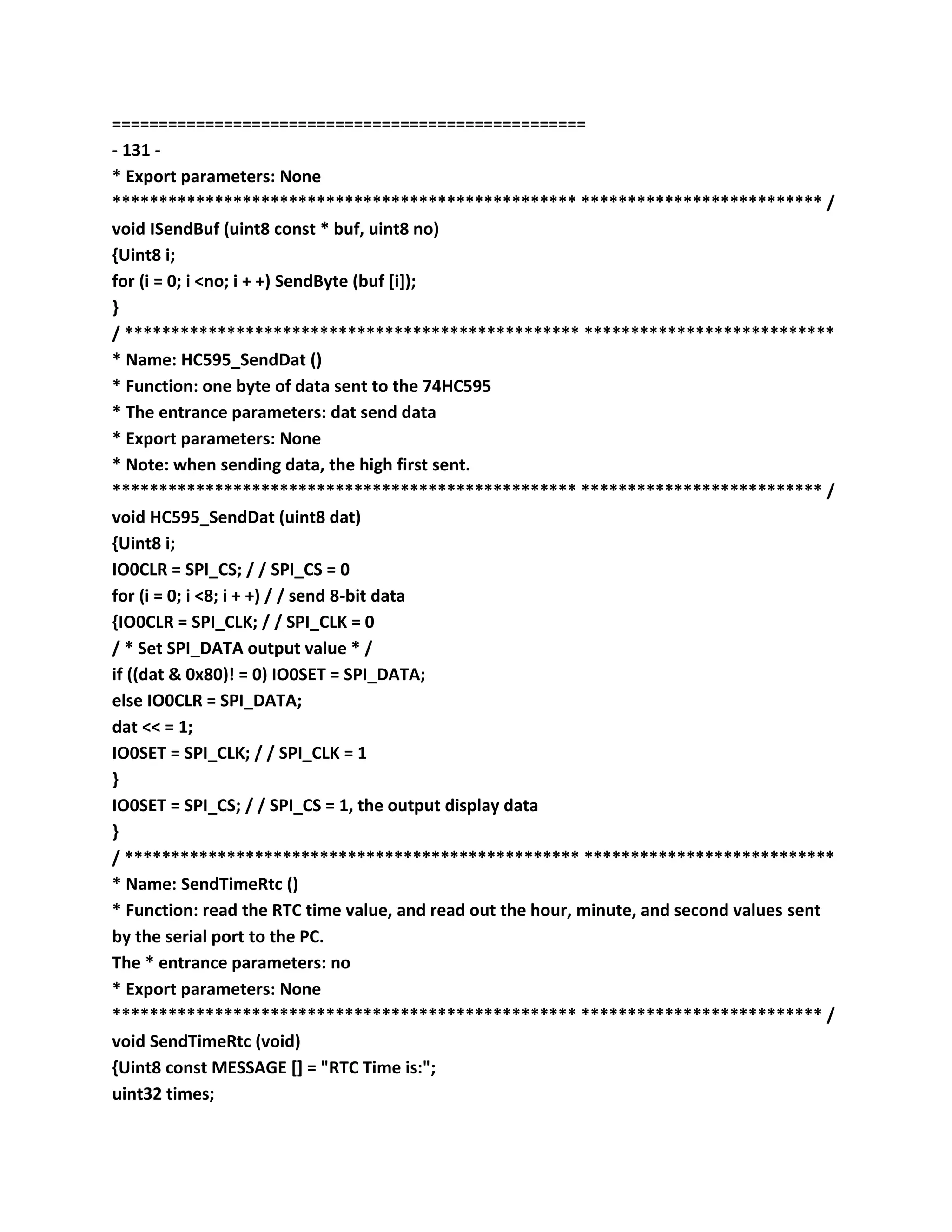 ===================================================
- 131 -
* Export parameters: None
************************************************** ************************** /
void ISendBuf (uint8 const * buf, uint8 no)
{Uint8 i;
for (i = 0; i <no; i + +) SendByte (buf [i]);
}
/ ************************************************* ***************************
* Name: HC595_SendDat ()
* Function: one byte of data sent to the 74HC595
* The entrance parameters: dat send data
* Export parameters: None
* Note: when sending data, the high first sent.
************************************************** ************************** /
void HC595_SendDat (uint8 dat)
{Uint8 i;
IO0CLR = SPI_CS; / / SPI_CS = 0
for (i = 0; i <8; i + +) / / send 8-bit data
{IO0CLR = SPI_CLK; / / SPI_CLK = 0
/ * Set SPI_DATA output value * /
if ((dat & 0x80)! = 0) IO0SET = SPI_DATA;
else IO0CLR = SPI_DATA;
dat << = 1;
IO0SET = SPI_CLK; / / SPI_CLK = 1
}
IO0SET = SPI_CS; / / SPI_CS = 1, the output display data
}
/ ************************************************* ***************************
* Name: SendTimeRtc ()
* Function: read the RTC time value, and read out the hour, minute, and second values sent
by the serial port to the PC.
The * entrance parameters: no
* Export parameters: None
************************************************** ************************** /
void SendTimeRtc (void)
{Uint8 const MESSAGE [] = "RTC Time is:";
uint32 times;
 