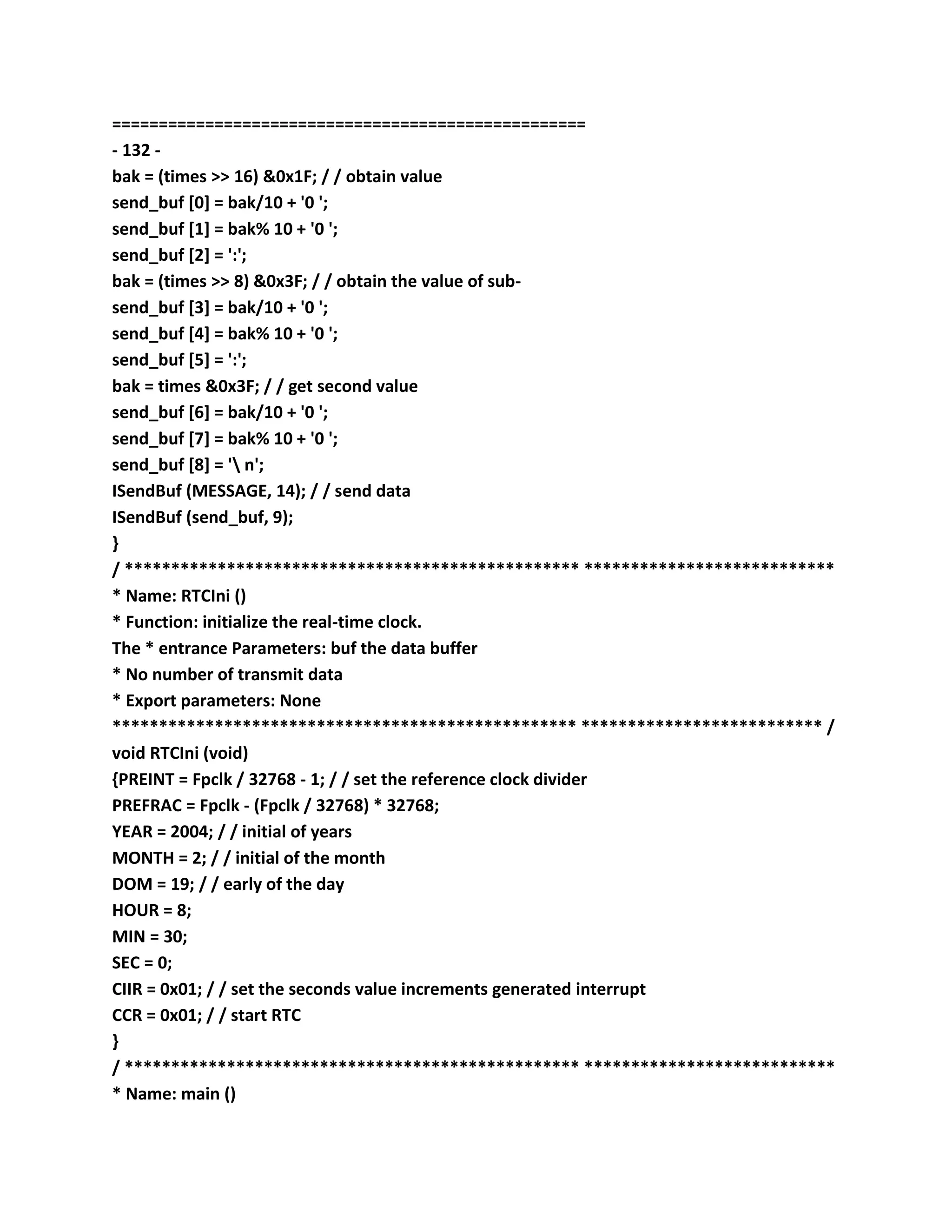 ===================================================
- 132 -
bak = (times >> 16) &0x1F; / / obtain value
send_buf [0] = bak/10 + '0 ';
send_buf [1] = bak% 10 + '0 ';
send_buf [2] = ':';
bak = (times >> 8) &0x3F; / / obtain the value of sub-
send_buf [3] = bak/10 + '0 ';
send_buf [4] = bak% 10 + '0 ';
send_buf [5] = ':';
bak = times &0x3F; / / get second value
send_buf [6] = bak/10 + '0 ';
send_buf [7] = bak% 10 + '0 ';
send_buf [8] = ' n';
ISendBuf (MESSAGE, 14); / / send data
ISendBuf (send_buf, 9);
}
/ ************************************************* ***************************
* Name: RTCIni ()
* Function: initialize the real-time clock.
The * entrance Parameters: buf the data buffer
* No number of transmit data
* Export parameters: None
************************************************** ************************** /
void RTCIni (void)
{PREINT = Fpclk / 32768 - 1; / / set the reference clock divider
PREFRAC = Fpclk - (Fpclk / 32768) * 32768;
YEAR = 2004; / / initial of years
MONTH = 2; / / initial of the month
DOM = 19; / / early of the day
HOUR = 8;
MIN = 30;
SEC = 0;
CIIR = 0x01; / / set the seconds value increments generated interrupt
CCR = 0x01; / / start RTC
}
/ ************************************************* ***************************
* Name: main ()
 
