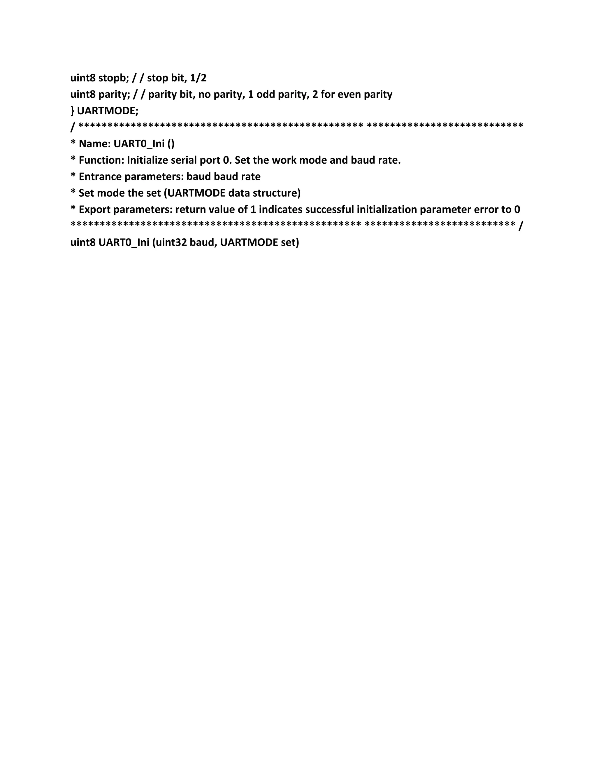 uint8 stopb; / / stop bit, 1/2
uint8 parity; / / parity bit, no parity, 1 odd parity, 2 for even parity
} UARTMODE;
/ ************************************************* ***************************
* Name: UART0_Ini ()
* Function: Initialize serial port 0. Set the work mode and baud rate.
* Entrance parameters: baud baud rate
* Set mode the set (UARTMODE data structure)
* Export parameters: return value of 1 indicates successful initialization parameter error to 0
************************************************** ************************** /
uint8 UART0_Ini (uint32 baud, UARTMODE set)
 