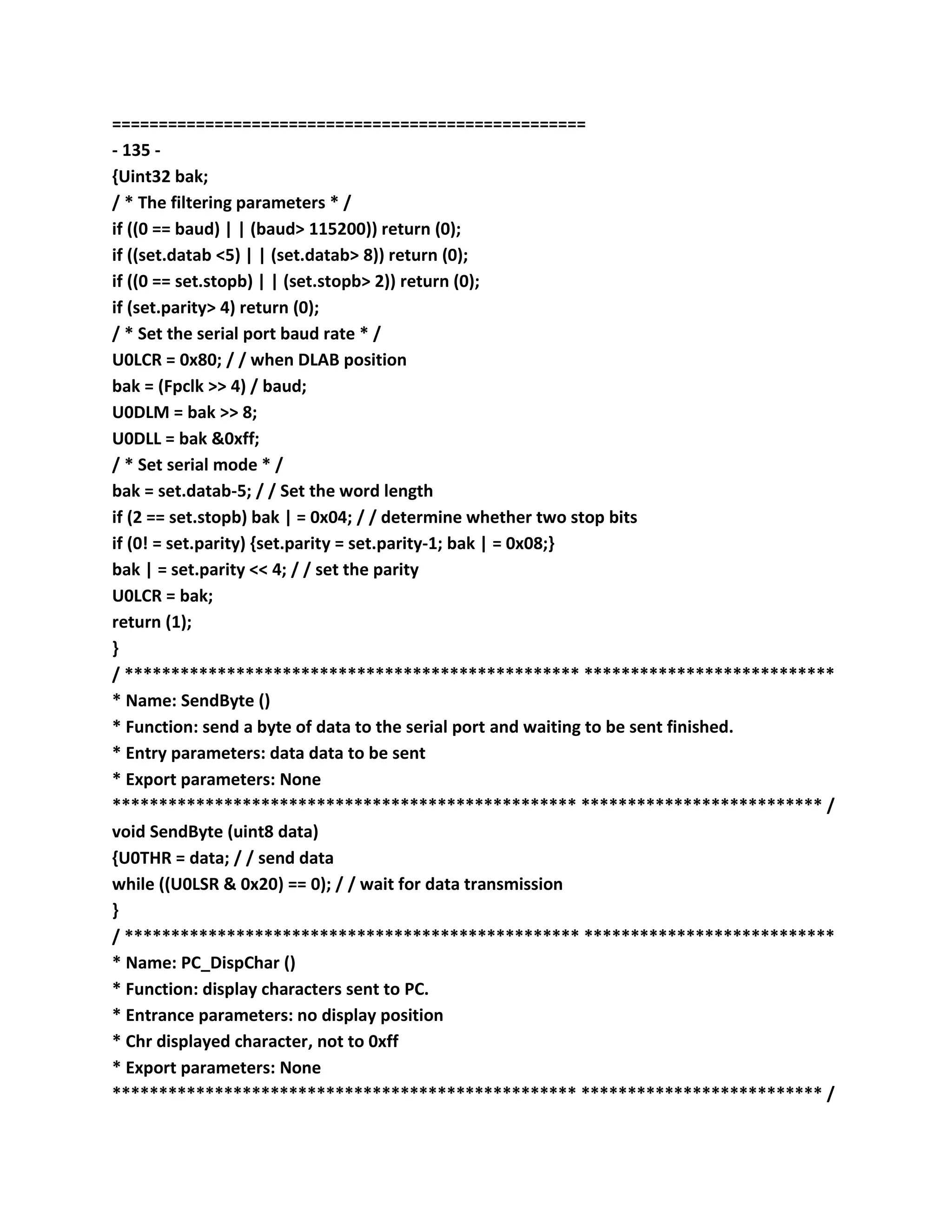 ===================================================
- 135 -
{Uint32 bak;
/ * The filtering parameters * /
if ((0 == baud) | | (baud> 115200)) return (0);
if ((set.datab <5) | | (set.datab> 8)) return (0);
if ((0 == set.stopb) | | (set.stopb> 2)) return (0);
if (set.parity> 4) return (0);
/ * Set the serial port baud rate * /
U0LCR = 0x80; / / when DLAB position
bak = (Fpclk >> 4) / baud;
U0DLM = bak >> 8;
U0DLL = bak &0xff;
/ * Set serial mode * /
bak = set.datab-5; / / Set the word length
if (2 == set.stopb) bak | = 0x04; / / determine whether two stop bits
if (0! = set.parity) {set.parity = set.parity-1; bak | = 0x08;}
bak | = set.parity << 4; / / set the parity
U0LCR = bak;
return (1);
}
/ ************************************************* ***************************
* Name: SendByte ()
* Function: send a byte of data to the serial port and waiting to be sent finished.
* Entry parameters: data data to be sent
* Export parameters: None
************************************************** ************************** /
void SendByte (uint8 data)
{U0THR = data; / / send data
while ((U0LSR & 0x20) == 0); / / wait for data transmission
}
/ ************************************************* ***************************
* Name: PC_DispChar ()
* Function: display characters sent to PC.
* Entrance parameters: no display position
* Chr displayed character, not to 0xff
* Export parameters: None
************************************************** ************************** /
 