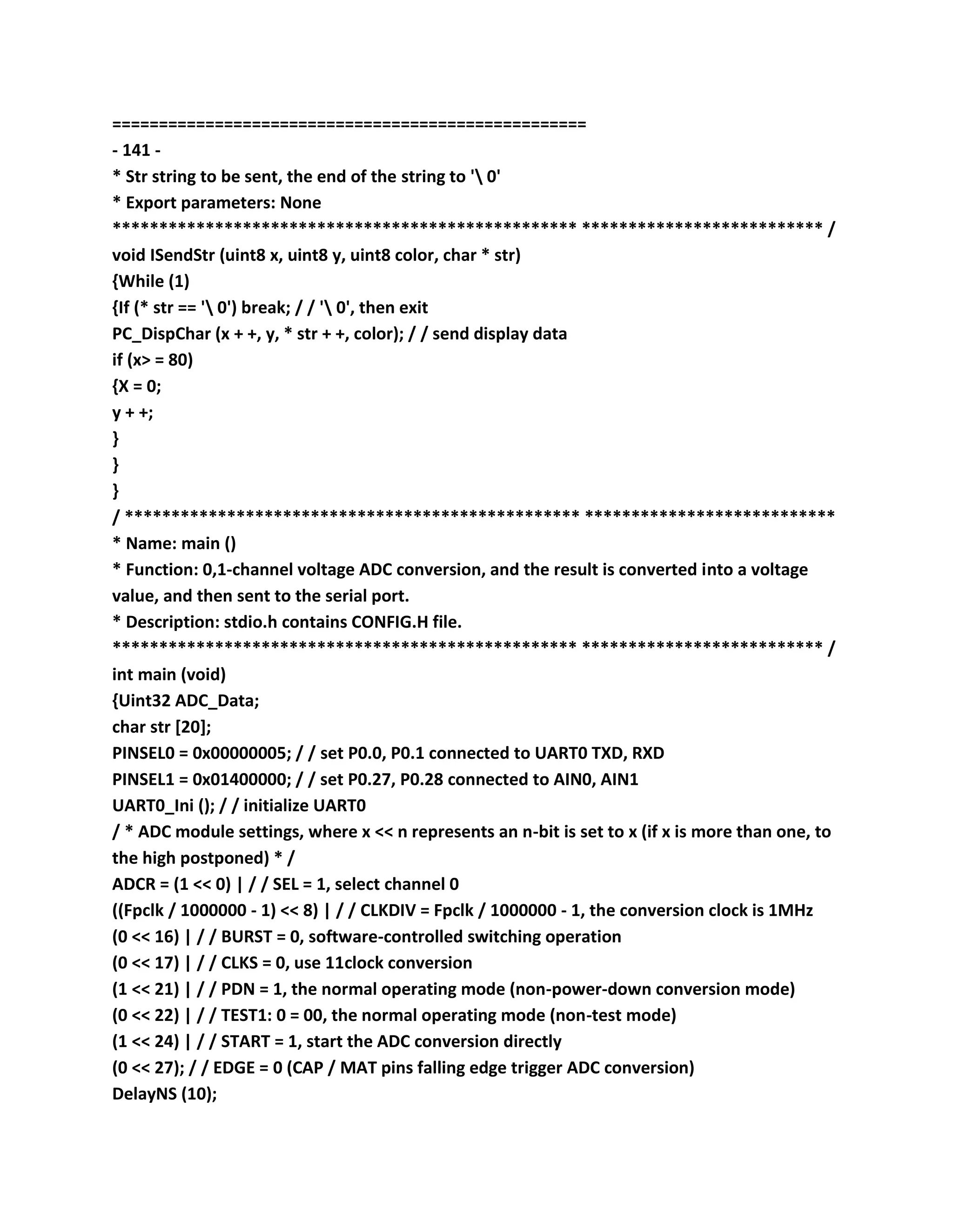 ===================================================
- 141 -
* Str string to be sent, the end of the string to ' 0'
* Export parameters: None
************************************************** ************************** /
void ISendStr (uint8 x, uint8 y, uint8 color, char * str)
{While (1)
{If (* str == ' 0') break; / / ' 0', then exit
PC_DispChar (x + +, y, * str + +, color); / / send display data
if (x> = 80)
{X = 0;
y + +;
}
}
}
/ ************************************************* ***************************
* Name: main ()
* Function: 0,1-channel voltage ADC conversion, and the result is converted into a voltage
value, and then sent to the serial port.
* Description: stdio.h contains CONFIG.H file.
************************************************** ************************** /
int main (void)
{Uint32 ADC_Data;
char str [20];
PINSEL0 = 0x00000005; / / set P0.0, P0.1 connected to UART0 TXD, RXD
PINSEL1 = 0x01400000; / / set P0.27, P0.28 connected to AIN0, AIN1
UART0_Ini (); / / initialize UART0
/ * ADC module settings, where x << n represents an n-bit is set to x (if x is more than one, to
the high postponed) * /
ADCR = (1 << 0) | / / SEL = 1, select channel 0
((Fpclk / 1000000 - 1) << 8) | / / CLKDIV = Fpclk / 1000000 - 1, the conversion clock is 1MHz
(0 << 16) | / / BURST = 0, software-controlled switching operation
(0 << 17) | / / CLKS = 0, use 11clock conversion
(1 << 21) | / / PDN = 1, the normal operating mode (non-power-down conversion mode)
(0 << 22) | / / TEST1: 0 = 00, the normal operating mode (non-test mode)
(1 << 24) | / / START = 1, start the ADC conversion directly
(0 << 27); / / EDGE = 0 (CAP / MAT pins falling edge trigger ADC conversion)
DelayNS (10);
 