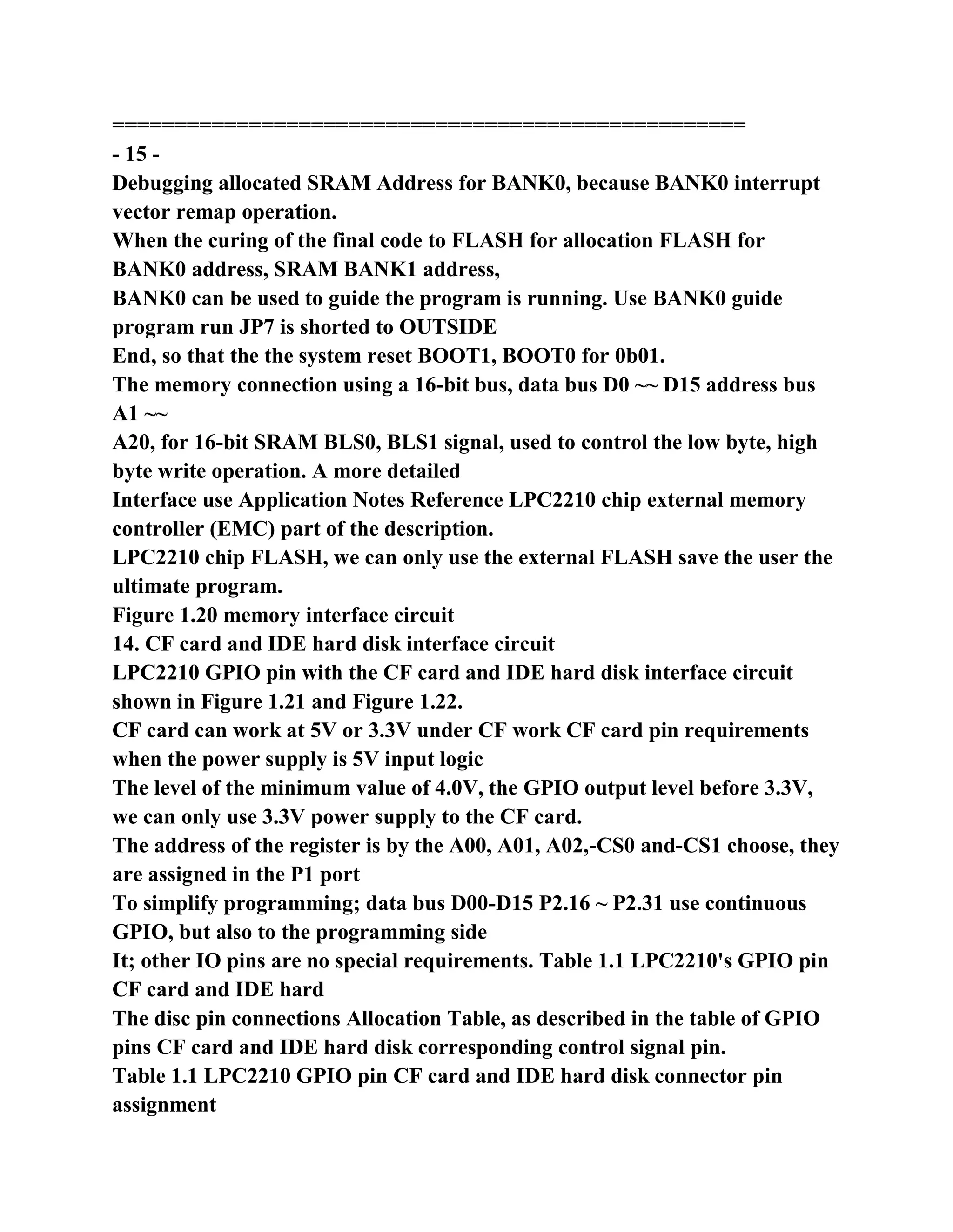 ===================================================
- 15 -
Debugging allocated SRAM Address for BANK0, because BANK0 interrupt
vector remap operation.
When the curing of the final code to FLASH for allocation FLASH for
BANK0 address, SRAM BANK1 address,
BANK0 can be used to guide the program is running. Use BANK0 guide
program run JP7 is shorted to OUTSIDE
End, so that the the system reset BOOT1, BOOT0 for 0b01.
The memory connection using a 16-bit bus, data bus D0 ~~ D15 address bus
A1 ~~
A20, for 16-bit SRAM BLS0, BLS1 signal, used to control the low byte, high
byte write operation. A more detailed
Interface use Application Notes Reference LPC2210 chip external memory
controller (EMC) part of the description.
LPC2210 chip FLASH, we can only use the external FLASH save the user the
ultimate program.
Figure 1.20 memory interface circuit
14. CF card and IDE hard disk interface circuit
LPC2210 GPIO pin with the CF card and IDE hard disk interface circuit
shown in Figure 1.21 and Figure 1.22.
CF card can work at 5V or 3.3V under CF work CF card pin requirements
when the power supply is 5V input logic
The level of the minimum value of 4.0V, the GPIO output level before 3.3V,
we can only use 3.3V power supply to the CF card.
The address of the register is by the A00, A01, A02,-CS0 and-CS1 choose, they
are assigned in the P1 port
To simplify programming; data bus D00-D15 P2.16 ~ P2.31 use continuous
GPIO, but also to the programming side
It; other IO pins are no special requirements. Table 1.1 LPC2210's GPIO pin
CF card and IDE hard
The disc pin connections Allocation Table, as described in the table of GPIO
pins CF card and IDE hard disk corresponding control signal pin.
Table 1.1 LPC2210 GPIO pin CF card and IDE hard disk connector pin
assignment
 