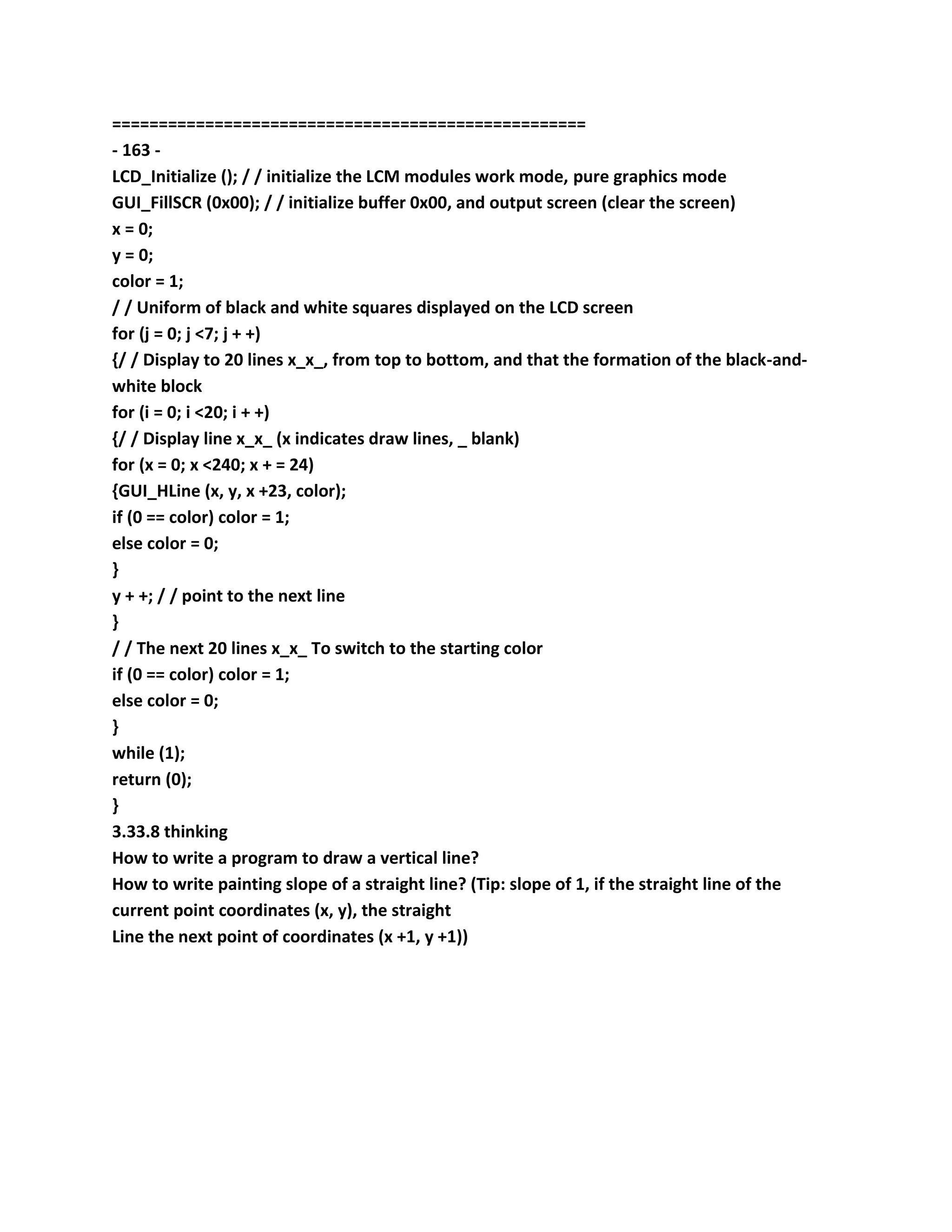 ===================================================
- 163 -
LCD_Initialize (); / / initialize the LCM modules work mode, pure graphics mode
GUI_FillSCR (0x00); / / initialize buffer 0x00, and output screen (clear the screen)
x = 0;
y = 0;
color = 1;
/ / Uniform of black and white squares displayed on the LCD screen
for (j = 0; j <7; j + +)
{/ / Display to 20 lines x_x_, from top to bottom, and that the formation of the black-and-
white block
for (i = 0; i <20; i + +)
{/ / Display line x_x_ (x indicates draw lines, _ blank)
for (x = 0; x <240; x + = 24)
{GUI_HLine (x, y, x +23, color);
if (0 == color) color = 1;
else color = 0;
}
y + +; / / point to the next line
}
/ / The next 20 lines x_x_ To switch to the starting color
if (0 == color) color = 1;
else color = 0;
}
while (1);
return (0);
}
3.33.8 thinking
How to write a program to draw a vertical line?
How to write painting slope of a straight line? (Tip: slope of 1, if the straight line of the
current point coordinates (x, y), the straight
Line the next point of coordinates (x +1, y +1))
 