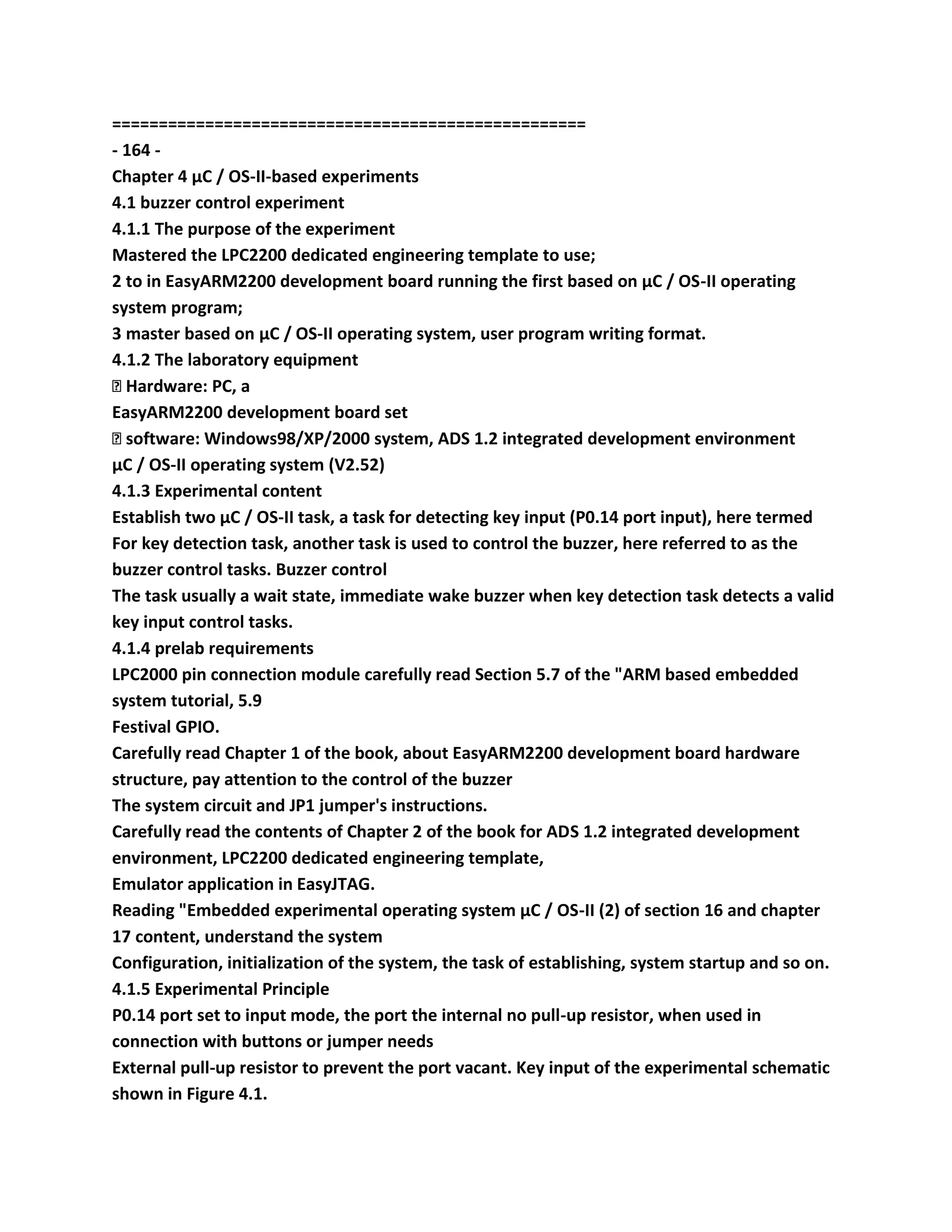 ===================================================
- 164 -
Chapter 4 μC / OS-II-based experiments
4.1 buzzer control experiment
4.1.1 The purpose of the experiment
Mastered the LPC2200 dedicated engineering template to use;
2 to in EasyARM2200 development board running the first based on μC / OS-II operating
system program;
3 master based on μC / OS-II operating system, user program writing format.
4.1.2 The laboratory equipment
� Hardware: PC, a
EasyARM2200 development board set
� software: Windows98/XP/2000 system, ADS 1.2 integrated development environment
μC / OS-II operating system (V2.52)
4.1.3 Experimental content
Establish two μC / OS-II task, a task for detecting key input (P0.14 port input), here termed
For key detection task, another task is used to control the buzzer, here referred to as the
buzzer control tasks. Buzzer control
The task usually a wait state, immediate wake buzzer when key detection task detects a valid
key input control tasks.
4.1.4 prelab requirements
LPC2000 pin connection module carefully read Section 5.7 of the "ARM based embedded
system tutorial, 5.9
Festival GPIO.
Carefully read Chapter 1 of the book, about EasyARM2200 development board hardware
structure, pay attention to the control of the buzzer
The system circuit and JP1 jumper's instructions.
Carefully read the contents of Chapter 2 of the book for ADS 1.2 integrated development
environment, LPC2200 dedicated engineering template,
Emulator application in EasyJTAG.
Reading "Embedded experimental operating system μC / OS-II (2) of section 16 and chapter
17 content, understand the system
Configuration, initialization of the system, the task of establishing, system startup and so on.
4.1.5 Experimental Principle
P0.14 port set to input mode, the port the internal no pull-up resistor, when used in
connection with buttons or jumper needs
External pull-up resistor to prevent the port vacant. Key input of the experimental schematic
shown in Figure 4.1.
 