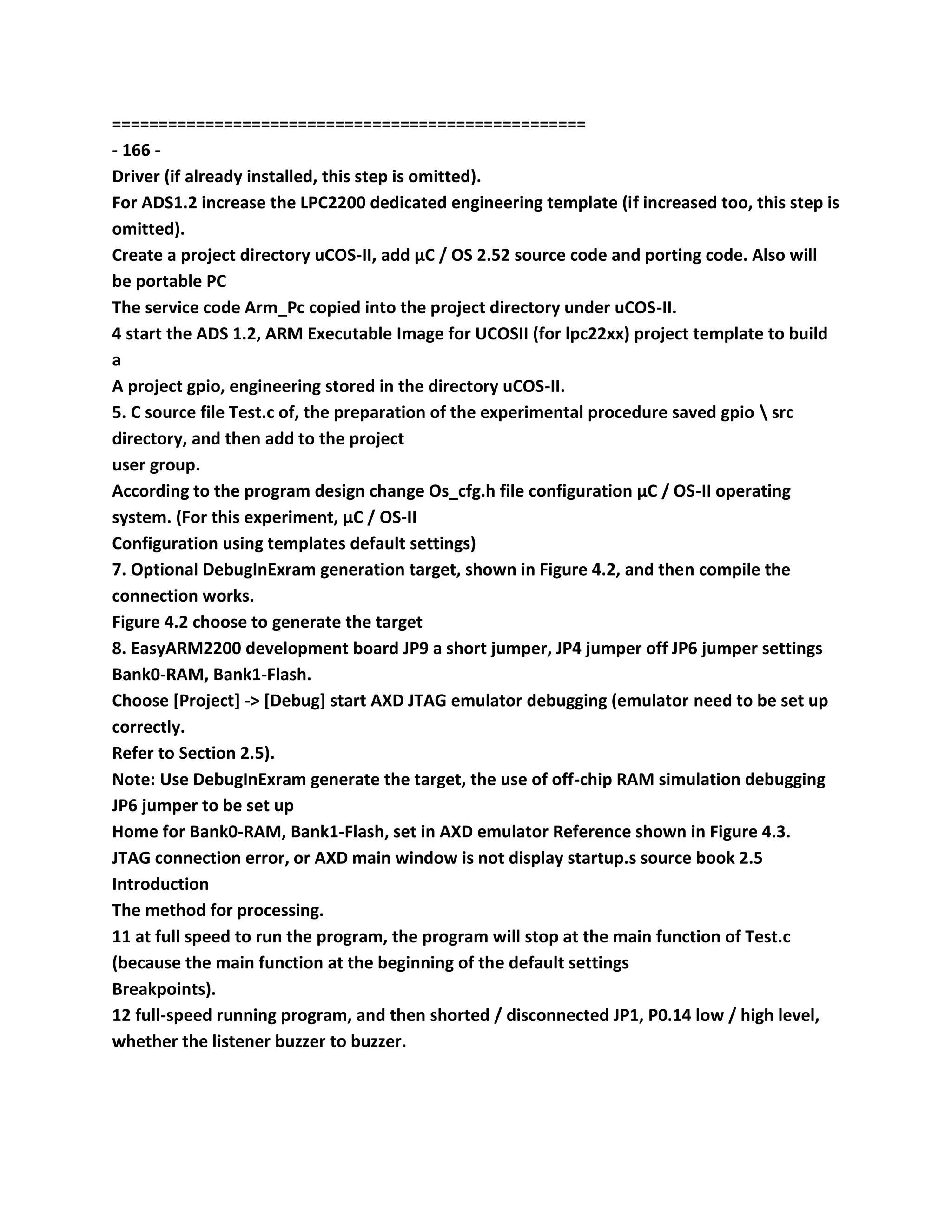 ===================================================
- 166 -
Driver (if already installed, this step is omitted).
For ADS1.2 increase the LPC2200 dedicated engineering template (if increased too, this step is
omitted).
Create a project directory uCOS-II, add μC / OS 2.52 source code and porting code. Also will
be portable PC
The service code Arm_Pc copied into the project directory under uCOS-II.
4 start the ADS 1.2, ARM Executable Image for UCOSII (for lpc22xx) project template to build
a
A project gpio, engineering stored in the directory uCOS-II.
5. C source file Test.c of, the preparation of the experimental procedure saved gpio  src
directory, and then add to the project
user group.
According to the program design change Os_cfg.h file configuration μC / OS-II operating
system. (For this experiment, μC / OS-II
Configuration using templates default settings)
7. Optional DebugInExram generation target, shown in Figure 4.2, and then compile the
connection works.
Figure 4.2 choose to generate the target
8. EasyARM2200 development board JP9 a short jumper, JP4 jumper off JP6 jumper settings
Bank0-RAM, Bank1-Flash.
Choose [Project] -> [Debug] start AXD JTAG emulator debugging (emulator need to be set up
correctly.
Refer to Section 2.5).
Note: Use DebugInExram generate the target, the use of off-chip RAM simulation debugging
JP6 jumper to be set up
Home for Bank0-RAM, Bank1-Flash, set in AXD emulator Reference shown in Figure 4.3.
JTAG connection error, or AXD main window is not display startup.s source book 2.5
Introduction
The method for processing.
11 at full speed to run the program, the program will stop at the main function of Test.c
(because the main function at the beginning of the default settings
Breakpoints).
12 full-speed running program, and then shorted / disconnected JP1, P0.14 low / high level,
whether the listener buzzer to buzzer.
 