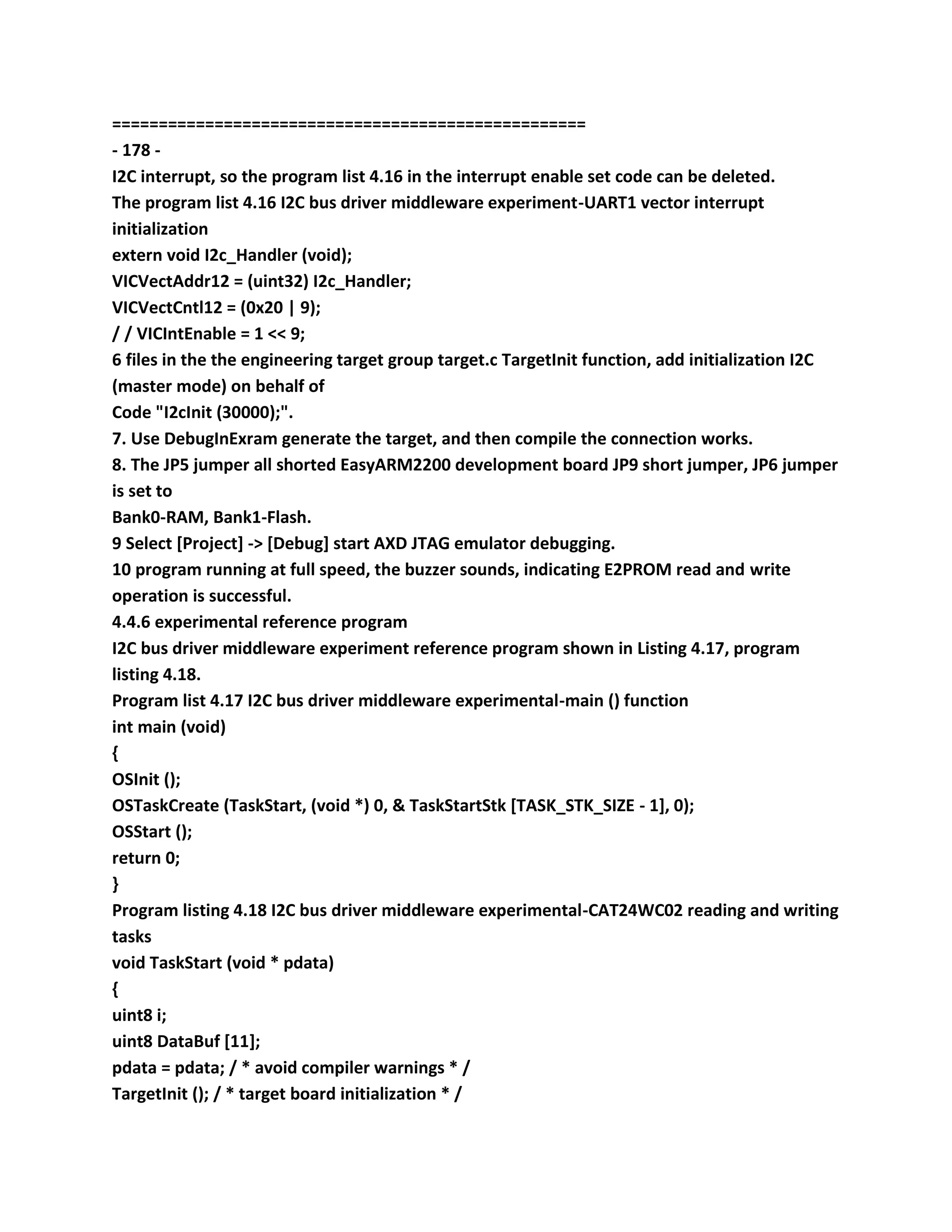 ===================================================
- 178 -
I2C interrupt, so the program list 4.16 in the interrupt enable set code can be deleted.
The program list 4.16 I2C bus driver middleware experiment-UART1 vector interrupt
initialization
extern void I2c_Handler (void);
VICVectAddr12 = (uint32) I2c_Handler;
VICVectCntl12 = (0x20 | 9);
/ / VICIntEnable = 1 << 9;
6 files in the the engineering target group target.c TargetInit function, add initialization I2C
(master mode) on behalf of
Code "I2cInit (30000);".
7. Use DebugInExram generate the target, and then compile the connection works.
8. The JP5 jumper all shorted EasyARM2200 development board JP9 short jumper, JP6 jumper
is set to
Bank0-RAM, Bank1-Flash.
9 Select [Project] -> [Debug] start AXD JTAG emulator debugging.
10 program running at full speed, the buzzer sounds, indicating E2PROM read and write
operation is successful.
4.4.6 experimental reference program
I2C bus driver middleware experiment reference program shown in Listing 4.17, program
listing 4.18.
Program list 4.17 I2C bus driver middleware experimental-main () function
int main (void)
{
OSInit ();
OSTaskCreate (TaskStart, (void *) 0, & TaskStartStk [TASK_STK_SIZE - 1], 0);
OSStart ();
return 0;
}
Program listing 4.18 I2C bus driver middleware experimental-CAT24WC02 reading and writing
tasks
void TaskStart (void * pdata)
{
uint8 i;
uint8 DataBuf [11];
pdata = pdata; / * avoid compiler warnings * /
TargetInit (); / * target board initialization * /
 