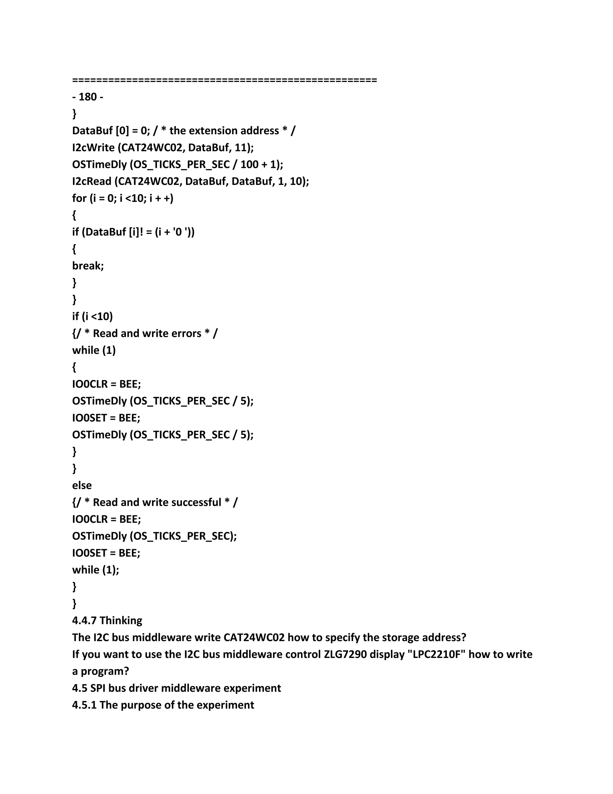 ===================================================
- 180 -
}
DataBuf [0] = 0; / * the extension address * /
I2cWrite (CAT24WC02, DataBuf, 11);
OSTimeDly (OS_TICKS_PER_SEC / 100 + 1);
I2cRead (CAT24WC02, DataBuf, DataBuf, 1, 10);
for (i = 0; i <10; i + +)
{
if (DataBuf [i]! = (i + '0 '))
{
break;
}
}
if (i <10)
{/ * Read and write errors * /
while (1)
{
IO0CLR = BEE;
OSTimeDly (OS_TICKS_PER_SEC / 5);
IO0SET = BEE;
OSTimeDly (OS_TICKS_PER_SEC / 5);
}
}
else
{/ * Read and write successful * /
IO0CLR = BEE;
OSTimeDly (OS_TICKS_PER_SEC);
IO0SET = BEE;
while (1);
}
}
4.4.7 Thinking
The I2C bus middleware write CAT24WC02 how to specify the storage address?
If you want to use the I2C bus middleware control ZLG7290 display "LPC2210F" how to write
a program?
4.5 SPI bus driver middleware experiment
4.5.1 The purpose of the experiment
 