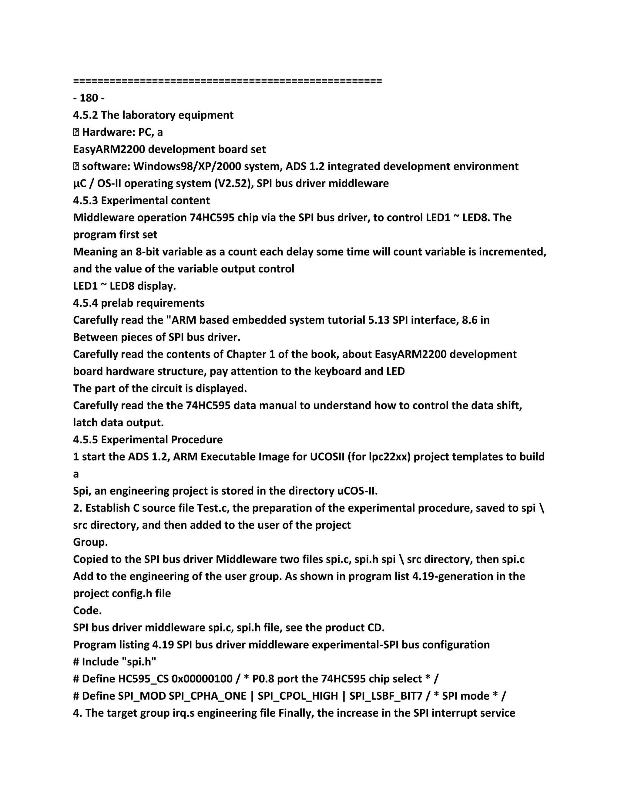 ===================================================
- 180 -
4.5.2 The laboratory equipment
� Hardware: PC, a
EasyARM2200 development board set
� software: Windows98/XP/2000 system, ADS 1.2 integrated development environment
μC / OS-II operating system (V2.52), SPI bus driver middleware
4.5.3 Experimental content
Middleware operation 74HC595 chip via the SPI bus driver, to control LED1 ~ LED8. The
program first set
Meaning an 8-bit variable as a count each delay some time will count variable is incremented,
and the value of the variable output control
LED1 ~ LED8 display.
4.5.4 prelab requirements
Carefully read the "ARM based embedded system tutorial 5.13 SPI interface, 8.6 in
Between pieces of SPI bus driver.
Carefully read the contents of Chapter 1 of the book, about EasyARM2200 development
board hardware structure, pay attention to the keyboard and LED
The part of the circuit is displayed.
Carefully read the the 74HC595 data manual to understand how to control the data shift,
latch data output.
4.5.5 Experimental Procedure
1 start the ADS 1.2, ARM Executable Image for UCOSII (for lpc22xx) project templates to build
a
Spi, an engineering project is stored in the directory uCOS-II.
2. Establish C source file Test.c, the preparation of the experimental procedure, saved to spi 
src directory, and then added to the user of the project
Group.
Copied to the SPI bus driver Middleware two files spi.c, spi.h spi  src directory, then spi.c
Add to the engineering of the user group. As shown in program list 4.19-generation in the
project config.h file
Code.
SPI bus driver middleware spi.c, spi.h file, see the product CD.
Program listing 4.19 SPI bus driver middleware experimental-SPI bus configuration
# Include "spi.h"
# Define HC595_CS 0x00000100 / * P0.8 port the 74HC595 chip select * /
# Define SPI_MOD SPI_CPHA_ONE | SPI_CPOL_HIGH | SPI_LSBF_BIT7 / * SPI mode * /
4. The target group irq.s engineering file Finally, the increase in the SPI interrupt service
 