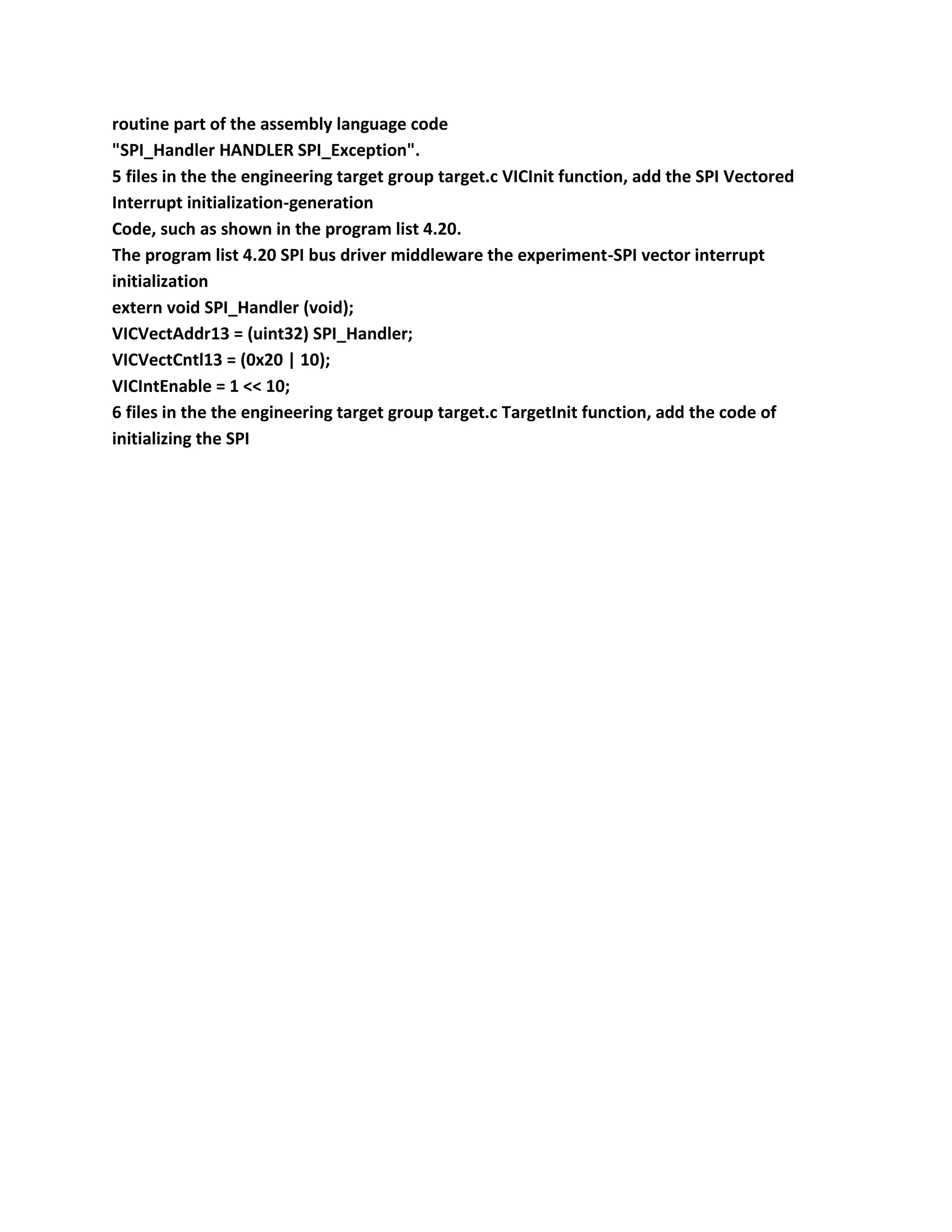 routine part of the assembly language code
"SPI_Handler HANDLER SPI_Exception".
5 files in the the engineering target group target.c VICInit function, add the SPI Vectored
Interrupt initialization-generation
Code, such as shown in the program list 4.20.
The program list 4.20 SPI bus driver middleware the experiment-SPI vector interrupt
initialization
extern void SPI_Handler (void);
VICVectAddr13 = (uint32) SPI_Handler;
VICVectCntl13 = (0x20 | 10);
VICIntEnable = 1 << 10;
6 files in the the engineering target group target.c TargetInit function, add the code of
initializing the SPI
 