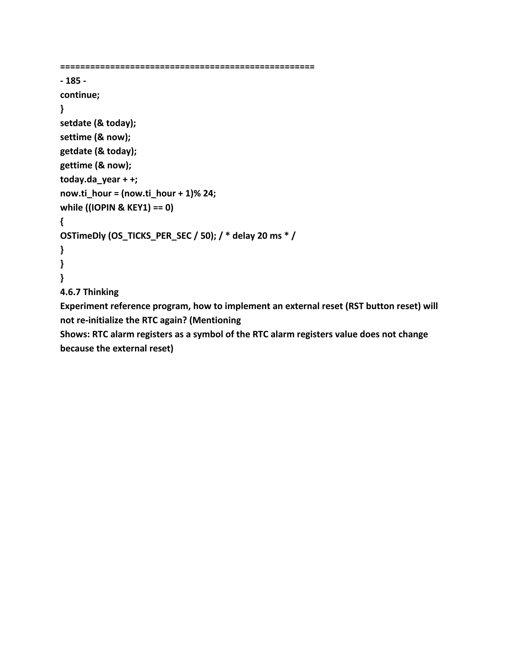 ===================================================
- 185 -
continue;
}
setdate (& today);
settime (& now);
getdate (& today);
gettime (& now);
today.da_year + +;
now.ti_hour = (now.ti_hour + 1)% 24;
while ((IOPIN & KEY1) == 0)
{
OSTimeDly (OS_TICKS_PER_SEC / 50); / * delay 20 ms * /
}
}
}
4.6.7 Thinking
Experiment reference program, how to implement an external reset (RST button reset) will
not re-initialize the RTC again? (Mentioning
Shows: RTC alarm registers as a symbol of the RTC alarm registers value does not change
because the external reset)
 
