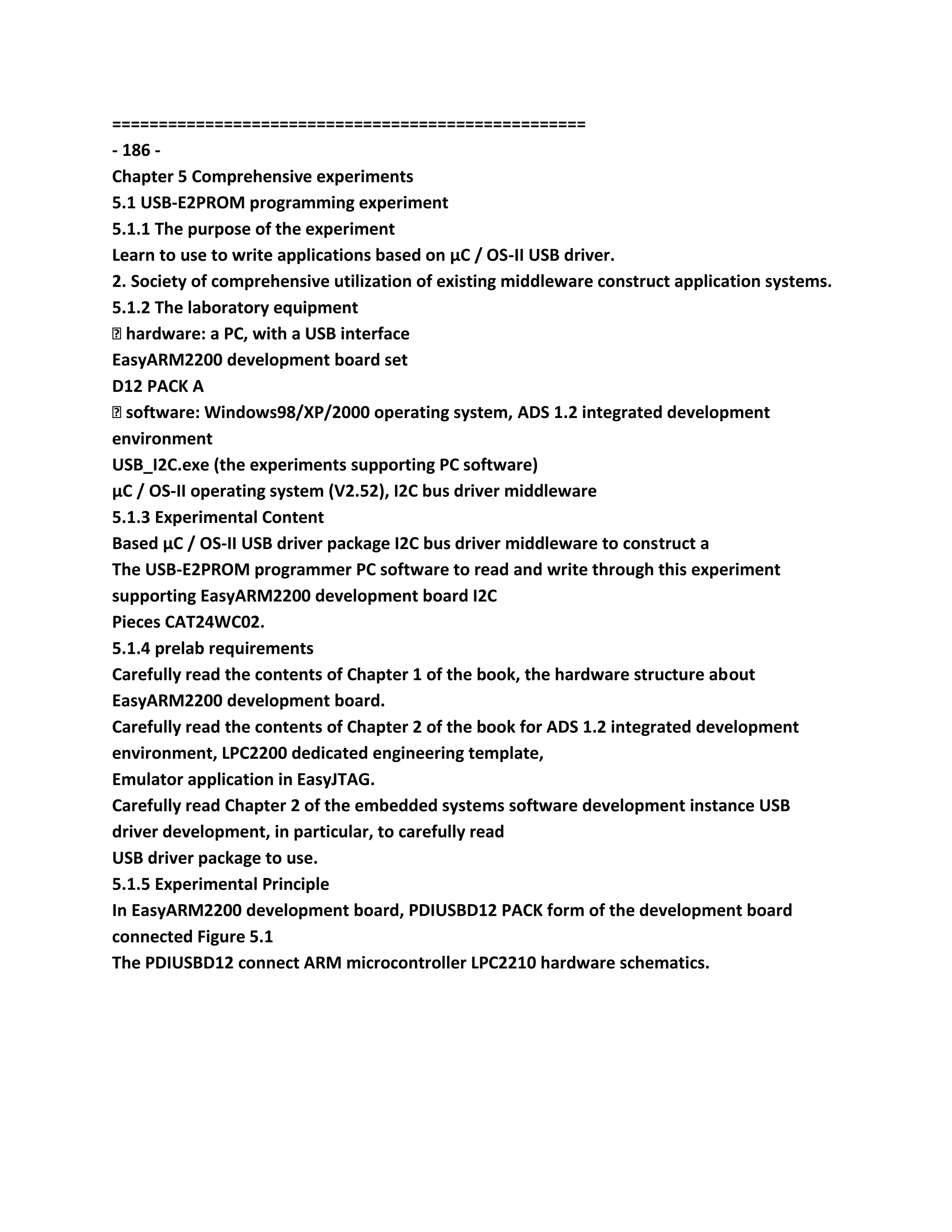 ===================================================
- 186 -
Chapter 5 Comprehensive experiments
5.1 USB-E2PROM programming experiment
5.1.1 The purpose of the experiment
Learn to use to write applications based on μC / OS-II USB driver.
2. Society of comprehensive utilization of existing middleware construct application systems.
5.1.2 The laboratory equipment
� hardware: a PC, with a USB interface
EasyARM2200 development board set
D12 PACK A
� software: Windows98/XP/2000 operating system, ADS 1.2 integrated development
environment
USB_I2C.exe (the experiments supporting PC software)
μC / OS-II operating system (V2.52), I2C bus driver middleware
5.1.3 Experimental Content
Based μC / OS-II USB driver package I2C bus driver middleware to construct a
The USB-E2PROM programmer PC software to read and write through this experiment
supporting EasyARM2200 development board I2C
Pieces CAT24WC02.
5.1.4 prelab requirements
Carefully read the contents of Chapter 1 of the book, the hardware structure about
EasyARM2200 development board.
Carefully read the contents of Chapter 2 of the book for ADS 1.2 integrated development
environment, LPC2200 dedicated engineering template,
Emulator application in EasyJTAG.
Carefully read Chapter 2 of the embedded systems software development instance USB
driver development, in particular, to carefully read
USB driver package to use.
5.1.5 Experimental Principle
In EasyARM2200 development board, PDIUSBD12 PACK form of the development board
connected Figure 5.1
The PDIUSBD12 connect ARM microcontroller LPC2210 hardware schematics.
 