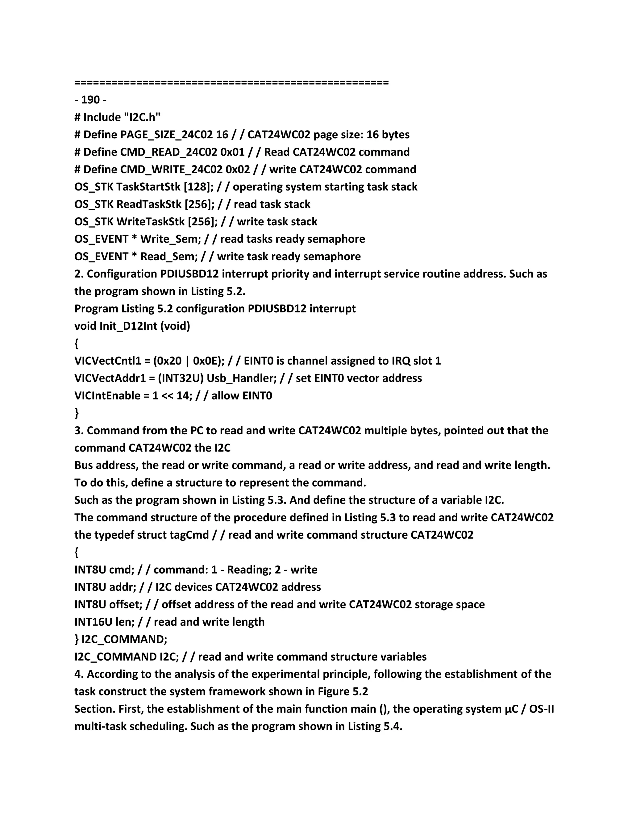 ===================================================
- 190 -
# Include "I2C.h"
# Define PAGE_SIZE_24C02 16 / / CAT24WC02 page size: 16 bytes
# Define CMD_READ_24C02 0x01 / / Read CAT24WC02 command
# Define CMD_WRITE_24C02 0x02 / / write CAT24WC02 command
OS_STK TaskStartStk [128]; / / operating system starting task stack
OS_STK ReadTaskStk [256]; / / read task stack
OS_STK WriteTaskStk [256]; / / write task stack
OS_EVENT * Write_Sem; / / read tasks ready semaphore
OS_EVENT * Read_Sem; / / write task ready semaphore
2. Configuration PDIUSBD12 interrupt priority and interrupt service routine address. Such as
the program shown in Listing 5.2.
Program Listing 5.2 configuration PDIUSBD12 interrupt
void Init_D12Int (void)
{
VICVectCntl1 = (0x20 | 0x0E); / / EINT0 is channel assigned to IRQ slot 1
VICVectAddr1 = (INT32U) Usb_Handler; / / set EINT0 vector address
VICIntEnable = 1 << 14; / / allow EINT0
}
3. Command from the PC to read and write CAT24WC02 multiple bytes, pointed out that the
command CAT24WC02 the I2C
Bus address, the read or write command, a read or write address, and read and write length.
To do this, define a structure to represent the command.
Such as the program shown in Listing 5.3. And define the structure of a variable I2C.
The command structure of the procedure defined in Listing 5.3 to read and write CAT24WC02
the typedef struct tagCmd / / read and write command structure CAT24WC02
{
INT8U cmd; / / command: 1 - Reading; 2 - write
INT8U addr; / / I2C devices CAT24WC02 address
INT8U offset; / / offset address of the read and write CAT24WC02 storage space
INT16U len; / / read and write length
} I2C_COMMAND;
I2C_COMMAND I2C; / / read and write command structure variables
4. According to the analysis of the experimental principle, following the establishment of the
task construct the system framework shown in Figure 5.2
Section. First, the establishment of the main function main (), the operating system μC / OS-II
multi-task scheduling. Such as the program shown in Listing 5.4.
 