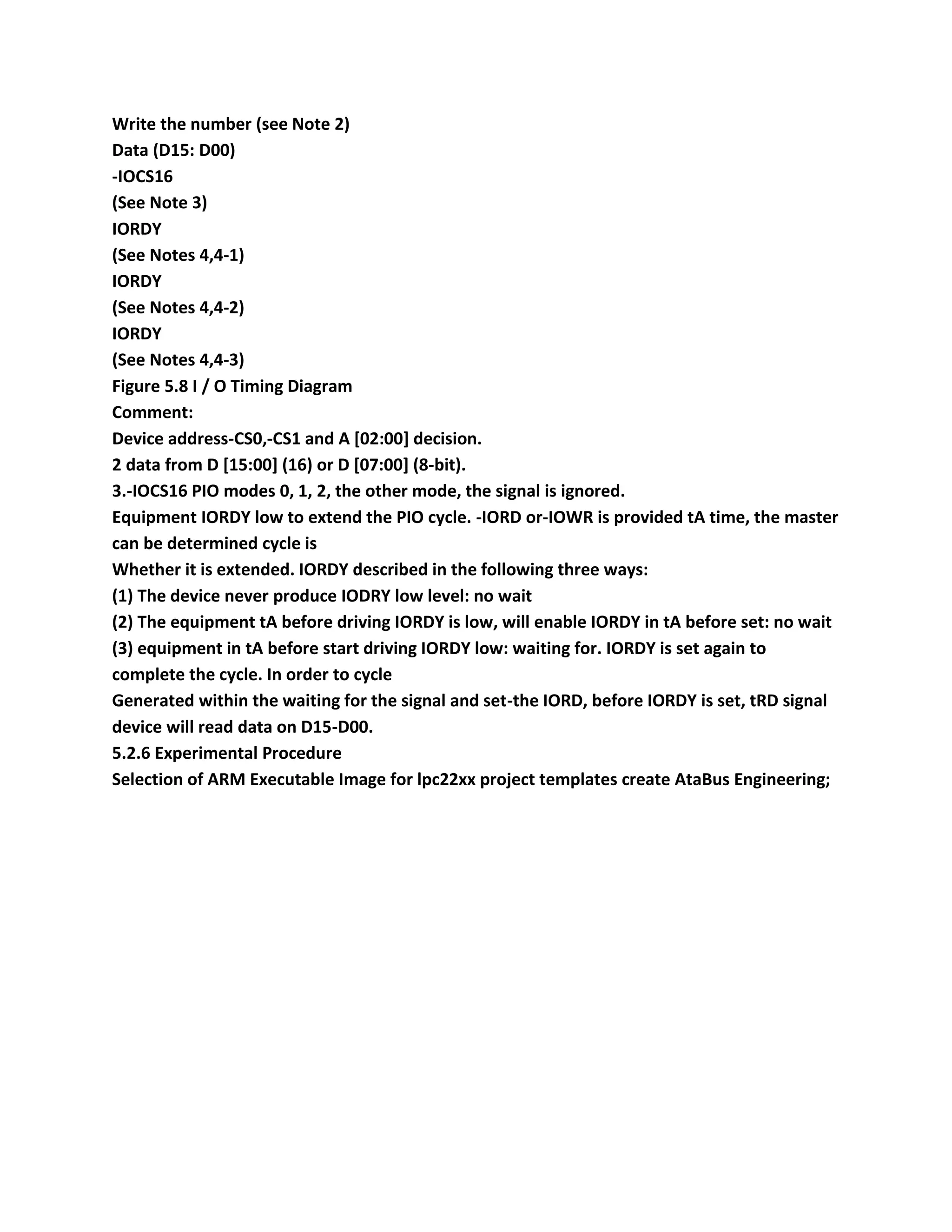 Write the number (see Note 2)
Data (D15: D00)
-IOCS16
(See Note 3)
IORDY
(See Notes 4,4-1)
IORDY
(See Notes 4,4-2)
IORDY
(See Notes 4,4-3)
Figure 5.8 I / O Timing Diagram
Comment:
Device address-CS0,-CS1 and A [02:00] decision.
2 data from D [15:00] (16) or D [07:00] (8-bit).
3.-IOCS16 PIO modes 0, 1, 2, the other mode, the signal is ignored.
Equipment IORDY low to extend the PIO cycle. -IORD or-IOWR is provided tA time, the master
can be determined cycle is
Whether it is extended. IORDY described in the following three ways:
(1) The device never produce IODRY low level: no wait
(2) The equipment tA before driving IORDY is low, will enable IORDY in tA before set: no wait
(3) equipment in tA before start driving IORDY low: waiting for. IORDY is set again to
complete the cycle. In order to cycle
Generated within the waiting for the signal and set-the IORD, before IORDY is set, tRD signal
device will read data on D15-D00.
5.2.6 Experimental Procedure
Selection of ARM Executable Image for lpc22xx project templates create AtaBus Engineering;
 
