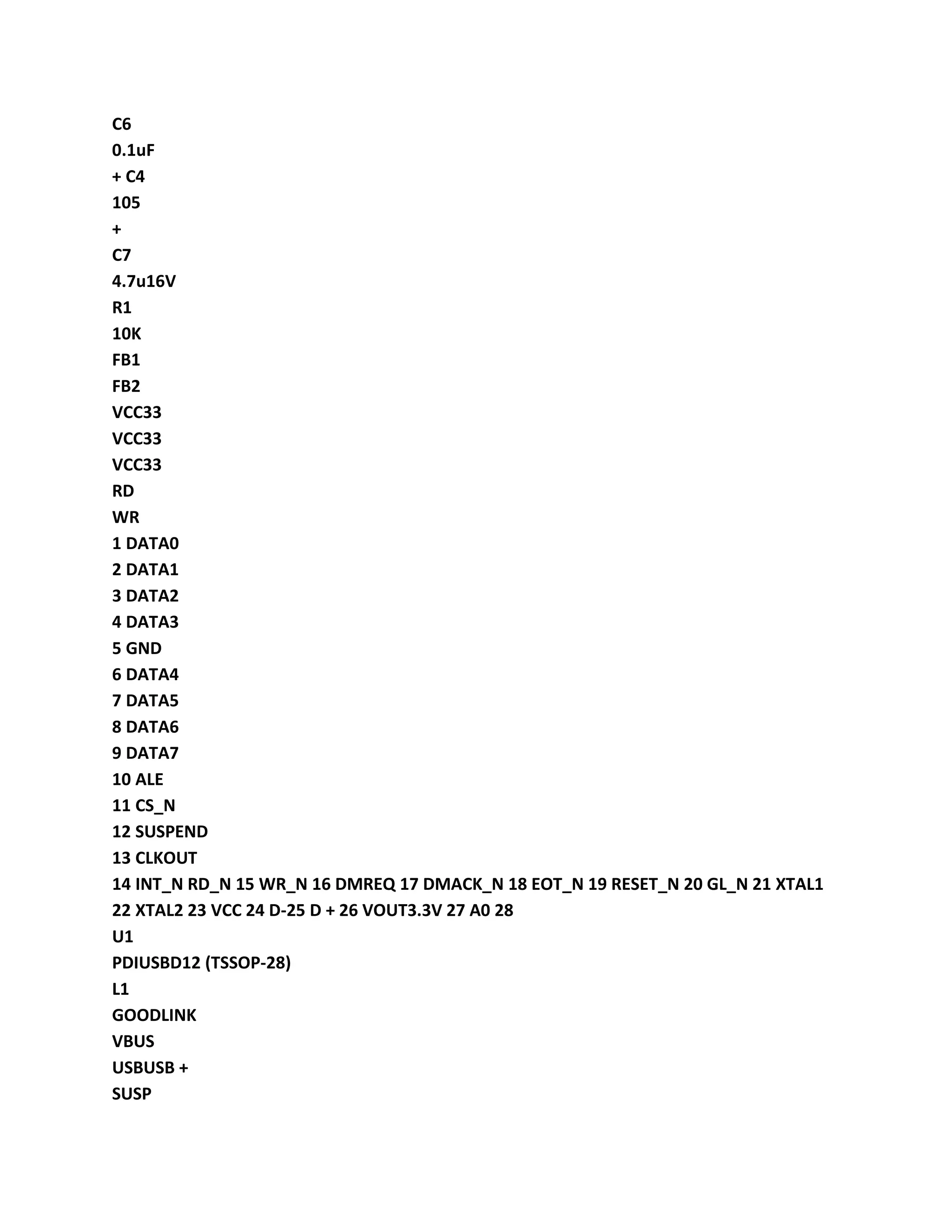 C6
0.1uF
+ C4
105
+
C7
4.7u16V
R1
10K
FB1
FB2
VCC33
VCC33
VCC33
RD
WR
1 DATA0
2 DATA1
3 DATA2
4 DATA3
5 GND
6 DATA4
7 DATA5
8 DATA6
9 DATA7
10 ALE
11 CS_N
12 SUSPEND
13 CLKOUT
14 INT_N RD_N 15 WR_N 16 DMREQ 17 DMACK_N 18 EOT_N 19 RESET_N 20 GL_N 21 XTAL1
22 XTAL2 23 VCC 24 D-25 D + 26 VOUT3.3V 27 A0 28
U1
PDIUSBD12 (TSSOP-28)
L1
GOODLINK
VBUS
USBUSB +
SUSP
 
