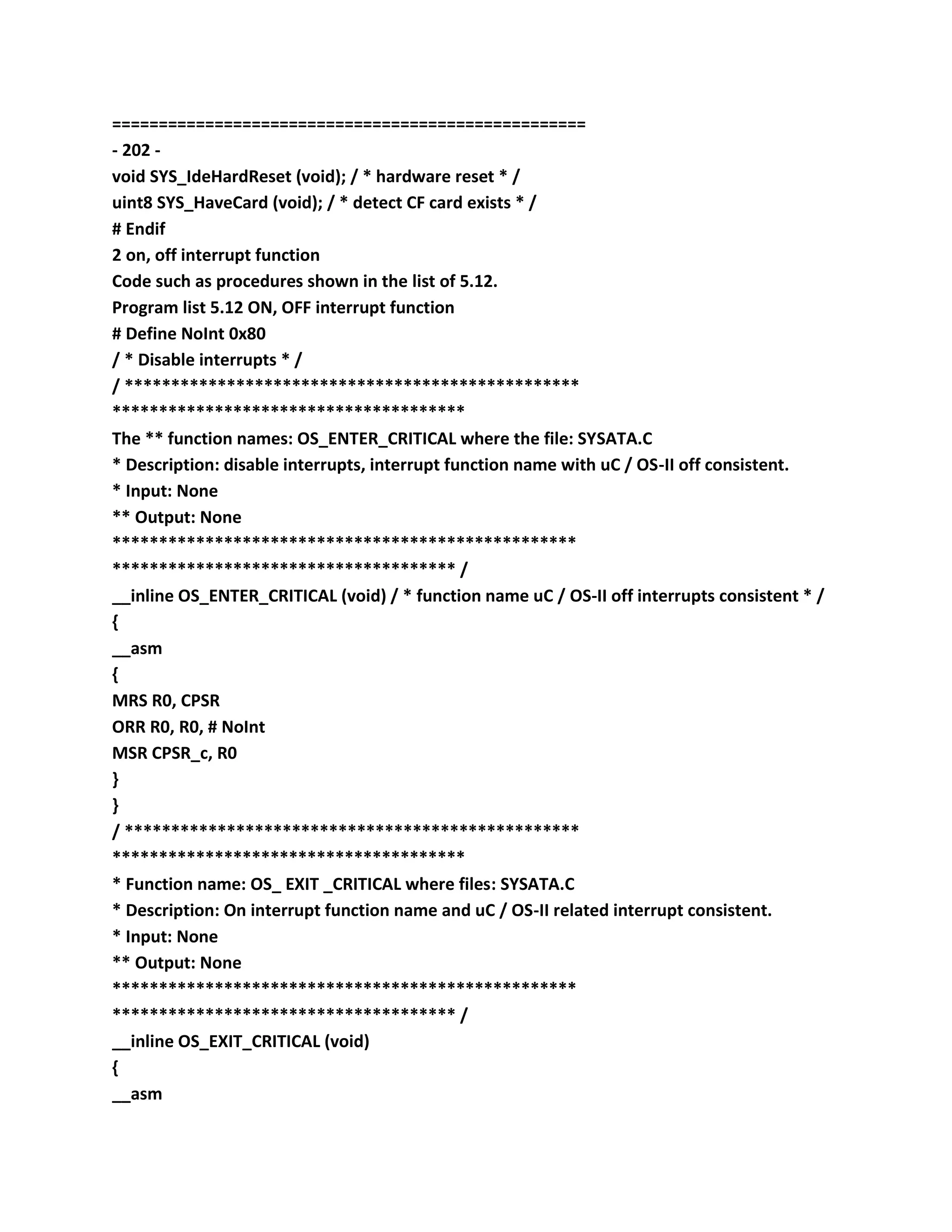 ===================================================
- 202 -
void SYS_IdeHardReset (void); / * hardware reset * /
uint8 SYS_HaveCard (void); / * detect CF card exists * /
# Endif
2 on, off interrupt function
Code such as procedures shown in the list of 5.12.
Program list 5.12 ON, OFF interrupt function
# Define NoInt 0x80
/ * Disable interrupts * /
/ *************************************************
**************************************
The ** function names: OS_ENTER_CRITICAL where the file: SYSATA.C
* Description: disable interrupts, interrupt function name with uC / OS-II off consistent.
* Input: None
** Output: None
**************************************************
************************************* /
__inline OS_ENTER_CRITICAL (void) / * function name uC / OS-II off interrupts consistent * /
{
__asm
{
MRS R0, CPSR
ORR R0, R0, # NoInt
MSR CPSR_c, R0
}
}
/ *************************************************
**************************************
* Function name: OS_ EXIT _CRITICAL where files: SYSATA.C
* Description: On interrupt function name and uC / OS-II related interrupt consistent.
* Input: None
** Output: None
**************************************************
************************************* /
__inline OS_EXIT_CRITICAL (void)
{
__asm
 