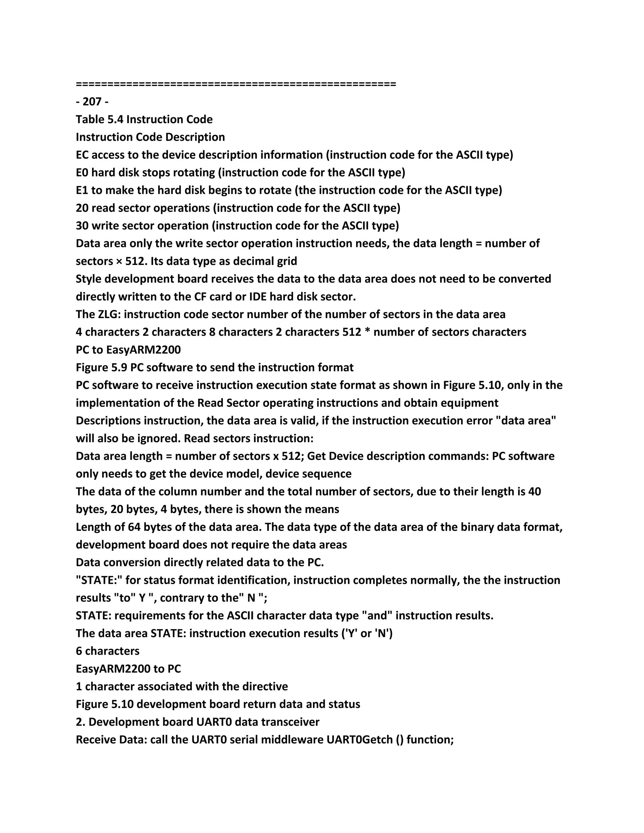 ===================================================
- 207 -
Table 5.4 Instruction Code
Instruction Code Description
EC access to the device description information (instruction code for the ASCII type)
E0 hard disk stops rotating (instruction code for the ASCII type)
E1 to make the hard disk begins to rotate (the instruction code for the ASCII type)
20 read sector operations (instruction code for the ASCII type)
30 write sector operation (instruction code for the ASCII type)
Data area only the write sector operation instruction needs, the data length = number of
sectors × 512. Its data type as decimal grid
Style development board receives the data to the data area does not need to be converted
directly written to the CF card or IDE hard disk sector.
The ZLG: instruction code sector number of the number of sectors in the data area
4 characters 2 characters 8 characters 2 characters 512 * number of sectors characters
PC to EasyARM2200
Figure 5.9 PC software to send the instruction format
PC software to receive instruction execution state format as shown in Figure 5.10, only in the
implementation of the Read Sector operating instructions and obtain equipment
Descriptions instruction, the data area is valid, if the instruction execution error "data area"
will also be ignored. Read sectors instruction:
Data area length = number of sectors x 512; Get Device description commands: PC software
only needs to get the device model, device sequence
The data of the column number and the total number of sectors, due to their length is 40
bytes, 20 bytes, 4 bytes, there is shown the means
Length of 64 bytes of the data area. The data type of the data area of the binary data format,
development board does not require the data areas
Data conversion directly related data to the PC.
"STATE:" for status format identification, instruction completes normally, the the instruction
results "to" Y ", contrary to the" N ";
STATE: requirements for the ASCII character data type "and" instruction results.
The data area STATE: instruction execution results ('Y' or 'N')
6 characters
EasyARM2200 to PC
1 character associated with the directive
Figure 5.10 development board return data and status
2. Development board UART0 data transceiver
Receive Data: call the UART0 serial middleware UART0Getch () function;
 