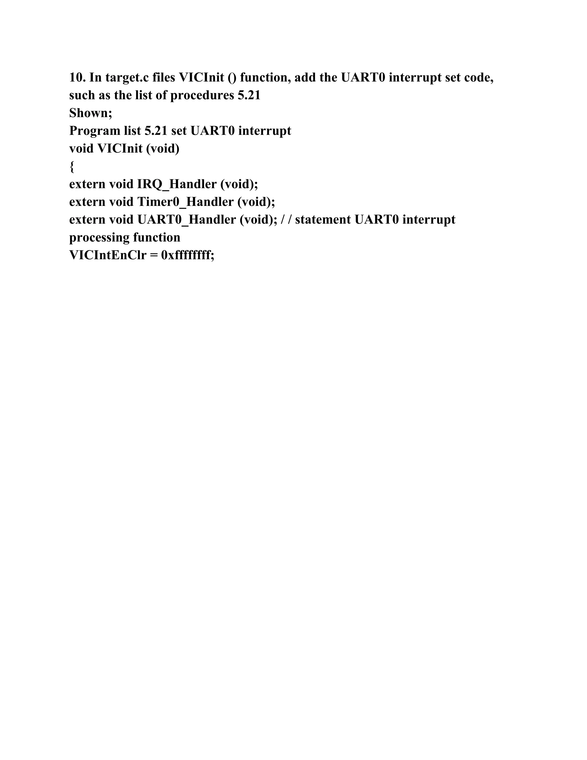 10. In target.c files VICInit () function, add the UART0 interrupt set code,
such as the list of procedures 5.21
Shown;
Program list 5.21 set UART0 interrupt
void VICInit (void)
{
extern void IRQ_Handler (void);
extern void Timer0_Handler (void);
extern void UART0_Handler (void); / / statement UART0 interrupt
processing function
VICIntEnClr = 0xffffffff;
 