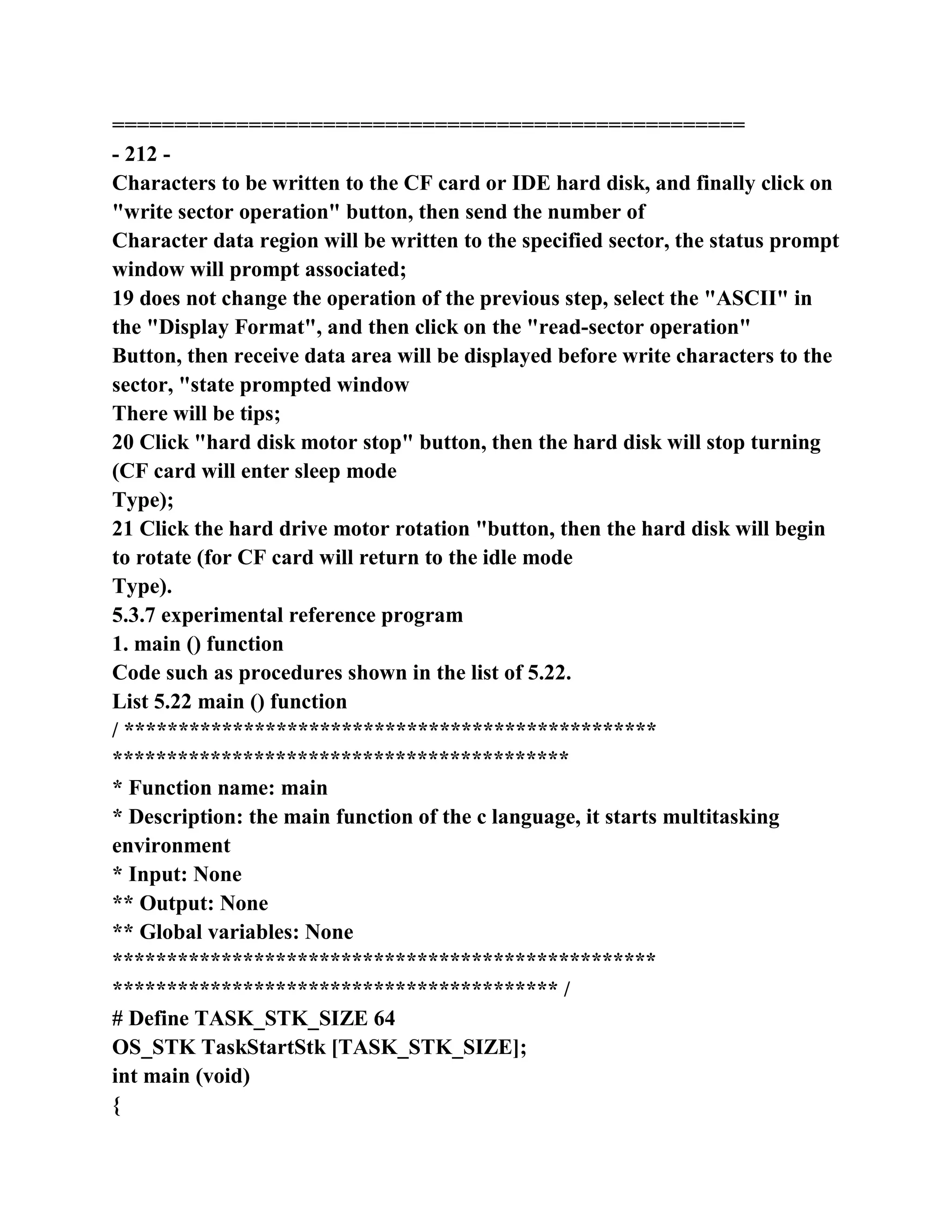 ===================================================
- 212 -
Characters to be written to the CF card or IDE hard disk, and finally click on
"write sector operation" button, then send the number of
Character data region will be written to the specified sector, the status prompt
window will prompt associated;
19 does not change the operation of the previous step, select the "ASCII" in
the "Display Format", and then click on the "read-sector operation"
Button, then receive data area will be displayed before write characters to the
sector, "state prompted window
There will be tips;
20 Click "hard disk motor stop" button, then the hard disk will stop turning
(CF card will enter sleep mode
Type);
21 Click the hard drive motor rotation "button, then the hard disk will begin
to rotate (for CF card will return to the idle mode
Type).
5.3.7 experimental reference program
1. main () function
Code such as procedures shown in the list of 5.22.
List 5.22 main () function
/ *************************************************
******************************************
* Function name: main
* Description: the main function of the c language, it starts multitasking
environment
* Input: None
** Output: None
** Global variables: None
**************************************************
***************************************** /
# Define TASK_STK_SIZE 64
OS_STK TaskStartStk [TASK_STK_SIZE];
int main (void)
{
 
