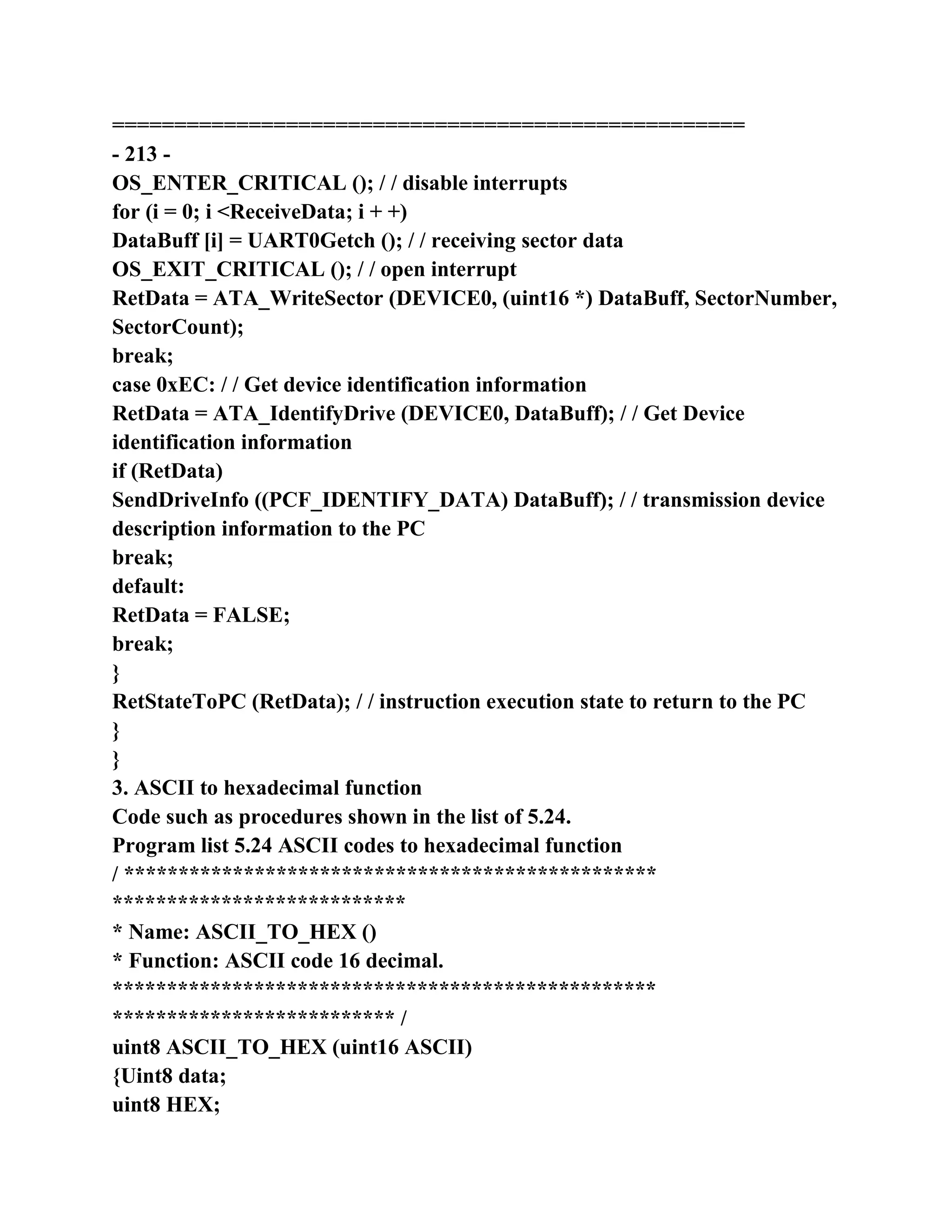 ===================================================
- 213 -
OS_ENTER_CRITICAL (); / / disable interrupts
for (i = 0; i <ReceiveData; i + +)
DataBuff [i] = UART0Getch (); / / receiving sector data
OS_EXIT_CRITICAL (); / / open interrupt
RetData = ATA_WriteSector (DEVICE0, (uint16 *) DataBuff, SectorNumber,
SectorCount);
break;
case 0xEC: / / Get device identification information
RetData = ATA_IdentifyDrive (DEVICE0, DataBuff); / / Get Device
identification information
if (RetData)
SendDriveInfo ((PCF_IDENTIFY_DATA) DataBuff); / / transmission device
description information to the PC
break;
default:
RetData = FALSE;
break;
}
RetStateToPC (RetData); / / instruction execution state to return to the PC
}
}
3. ASCII to hexadecimal function
Code such as procedures shown in the list of 5.24.
Program list 5.24 ASCII codes to hexadecimal function
/ *************************************************
***************************
* Name: ASCII_TO_HEX ()
* Function: ASCII code 16 decimal.
**************************************************
************************** /
uint8 ASCII_TO_HEX (uint16 ASCII)
{Uint8 data;
uint8 HEX;
 