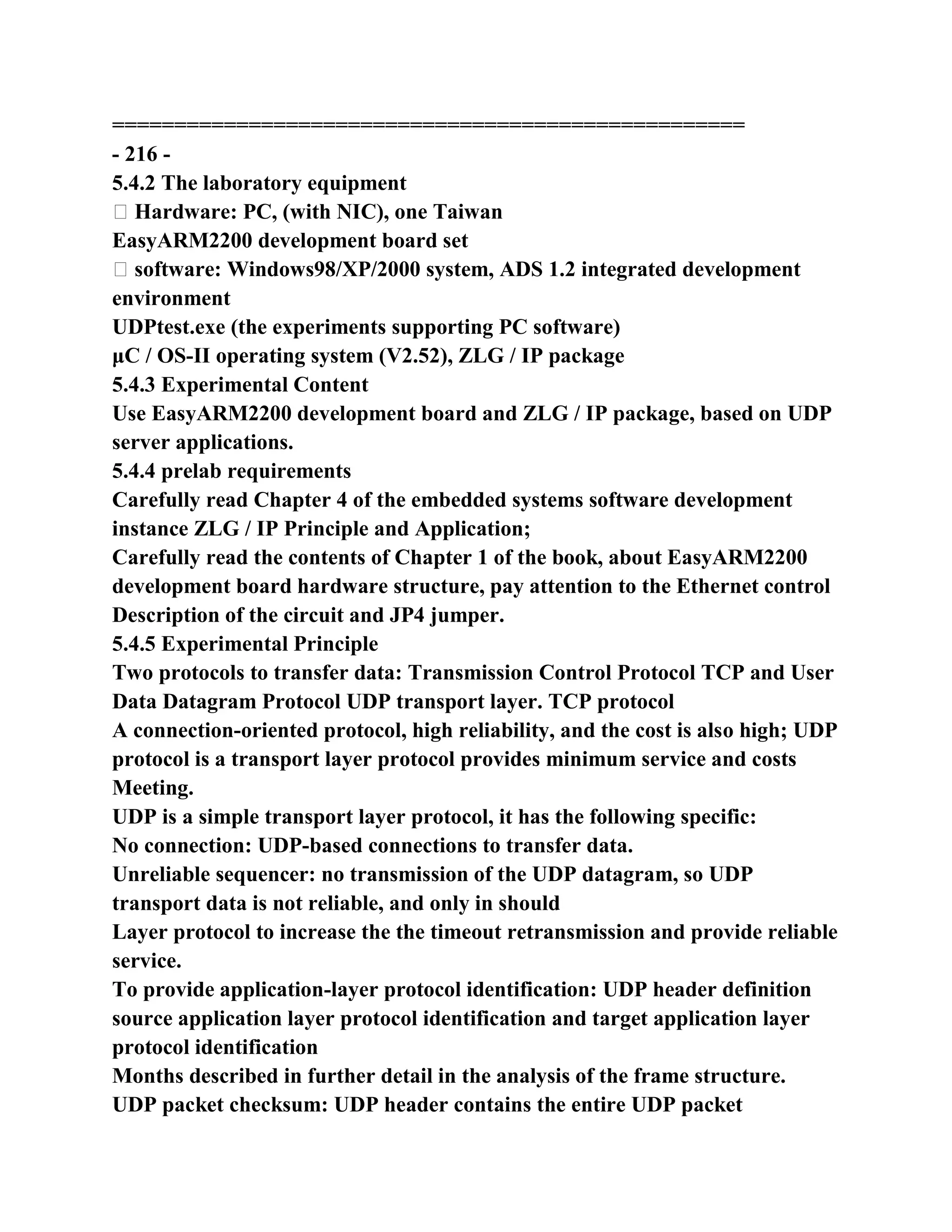 ===================================================
- 216 -
5.4.2 The laboratory equipment
� Hardware: PC, (with NIC), one Taiwan
EasyARM2200 development board set
� software: Windows98/XP/2000 system, ADS 1.2 integrated development
environment
UDPtest.exe (the experiments supporting PC software)
μC / OS-II operating system (V2.52), ZLG / IP package
5.4.3 Experimental Content
Use EasyARM2200 development board and ZLG / IP package, based on UDP
server applications.
5.4.4 prelab requirements
Carefully read Chapter 4 of the embedded systems software development
instance ZLG / IP Principle and Application;
Carefully read the contents of Chapter 1 of the book, about EasyARM2200
development board hardware structure, pay attention to the Ethernet control
Description of the circuit and JP4 jumper.
5.4.5 Experimental Principle
Two protocols to transfer data: Transmission Control Protocol TCP and User
Data Datagram Protocol UDP transport layer. TCP protocol
A connection-oriented protocol, high reliability, and the cost is also high; UDP
protocol is a transport layer protocol provides minimum service and costs
Meeting.
UDP is a simple transport layer protocol, it has the following specific:
No connection: UDP-based connections to transfer data.
Unreliable sequencer: no transmission of the UDP datagram, so UDP
transport data is not reliable, and only in should
Layer protocol to increase the the timeout retransmission and provide reliable
service.
To provide application-layer protocol identification: UDP header definition
source application layer protocol identification and target application layer
protocol identification
Months described in further detail in the analysis of the frame structure.
UDP packet checksum: UDP header contains the entire UDP packet
 