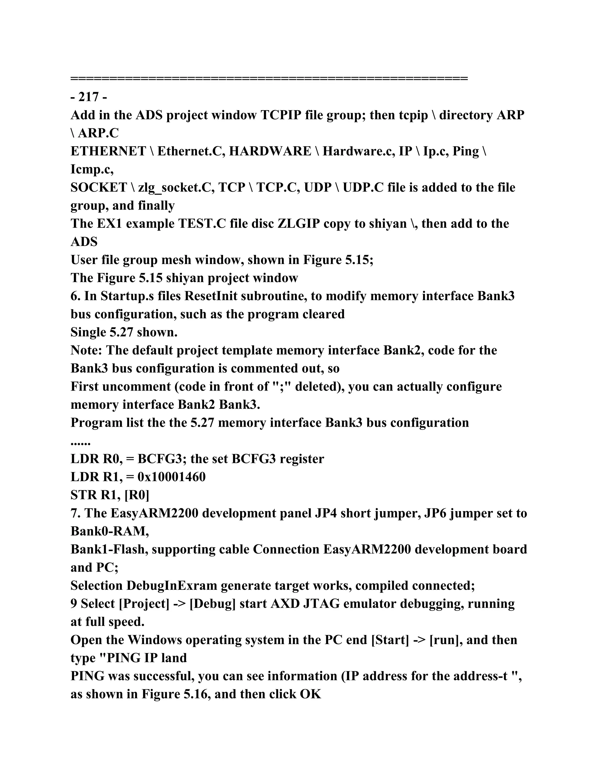 ===================================================
- 217 -
Add in the ADS project window TCPIP file group; then tcpip  directory ARP
 ARP.C
ETHERNET  Ethernet.C, HARDWARE  Hardware.c, IP  Ip.c, Ping 
Icmp.c,
SOCKET  zlg_socket.C, TCP  TCP.C, UDP  UDP.C file is added to the file
group, and finally
The EX1 example TEST.C file disc ZLGIP copy to shiyan , then add to the
ADS
User file group mesh window, shown in Figure 5.15;
The Figure 5.15 shiyan project window
6. In Startup.s files ResetInit subroutine, to modify memory interface Bank3
bus configuration, such as the program cleared
Single 5.27 shown.
Note: The default project template memory interface Bank2, code for the
Bank3 bus configuration is commented out, so
First uncomment (code in front of ";" deleted), you can actually configure
memory interface Bank2 Bank3.
Program list the the 5.27 memory interface Bank3 bus configuration
......
LDR R0, = BCFG3; the set BCFG3 register
LDR R1, = 0x10001460
STR R1, [R0]
7. The EasyARM2200 development panel JP4 short jumper, JP6 jumper set to
Bank0-RAM,
Bank1-Flash, supporting cable Connection EasyARM2200 development board
and PC;
Selection DebugInExram generate target works, compiled connected;
9 Select [Project] -> [Debug] start AXD JTAG emulator debugging, running
at full speed.
Open the Windows operating system in the PC end [Start] -> [run], and then
type "PING IP land
PING was successful, you can see information (IP address for the address-t ",
as shown in Figure 5.16, and then click OK
 