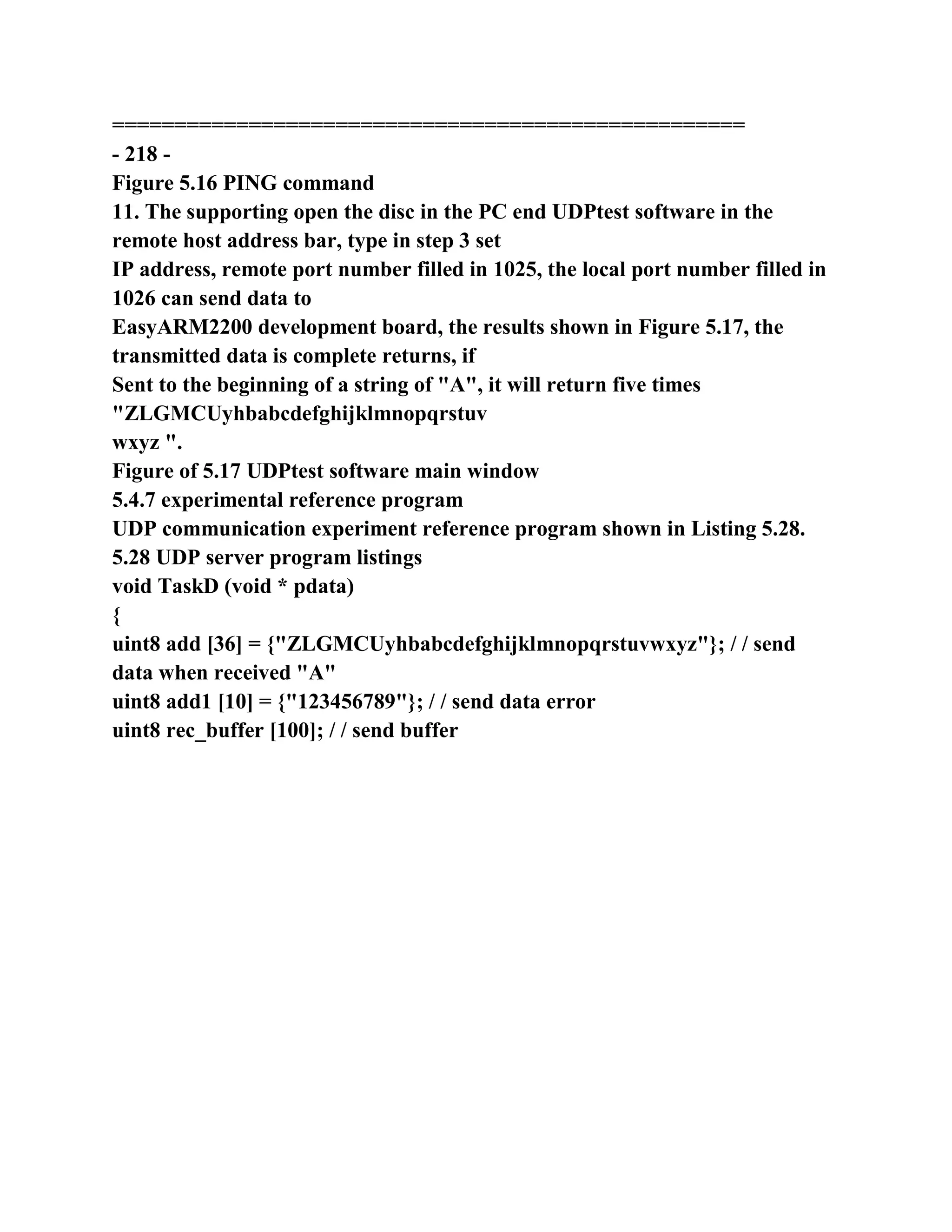 ===================================================
- 218 -
Figure 5.16 PING command
11. The supporting open the disc in the PC end UDPtest software in the
remote host address bar, type in step 3 set
IP address, remote port number filled in 1025, the local port number filled in
1026 can send data to
EasyARM2200 development board, the results shown in Figure 5.17, the
transmitted data is complete returns, if
Sent to the beginning of a string of "A", it will return five times
"ZLGMCUyhbabcdefghijklmnopqrstuv
wxyz ".
Figure of 5.17 UDPtest software main window
5.4.7 experimental reference program
UDP communication experiment reference program shown in Listing 5.28.
5.28 UDP server program listings
void TaskD (void * pdata)
{
uint8 add [36] = {"ZLGMCUyhbabcdefghijklmnopqrstuvwxyz"}; / / send
data when received "A"
uint8 add1 [10] = {"123456789"}; / / send data error
uint8 rec_buffer [100]; / / send buffer
 