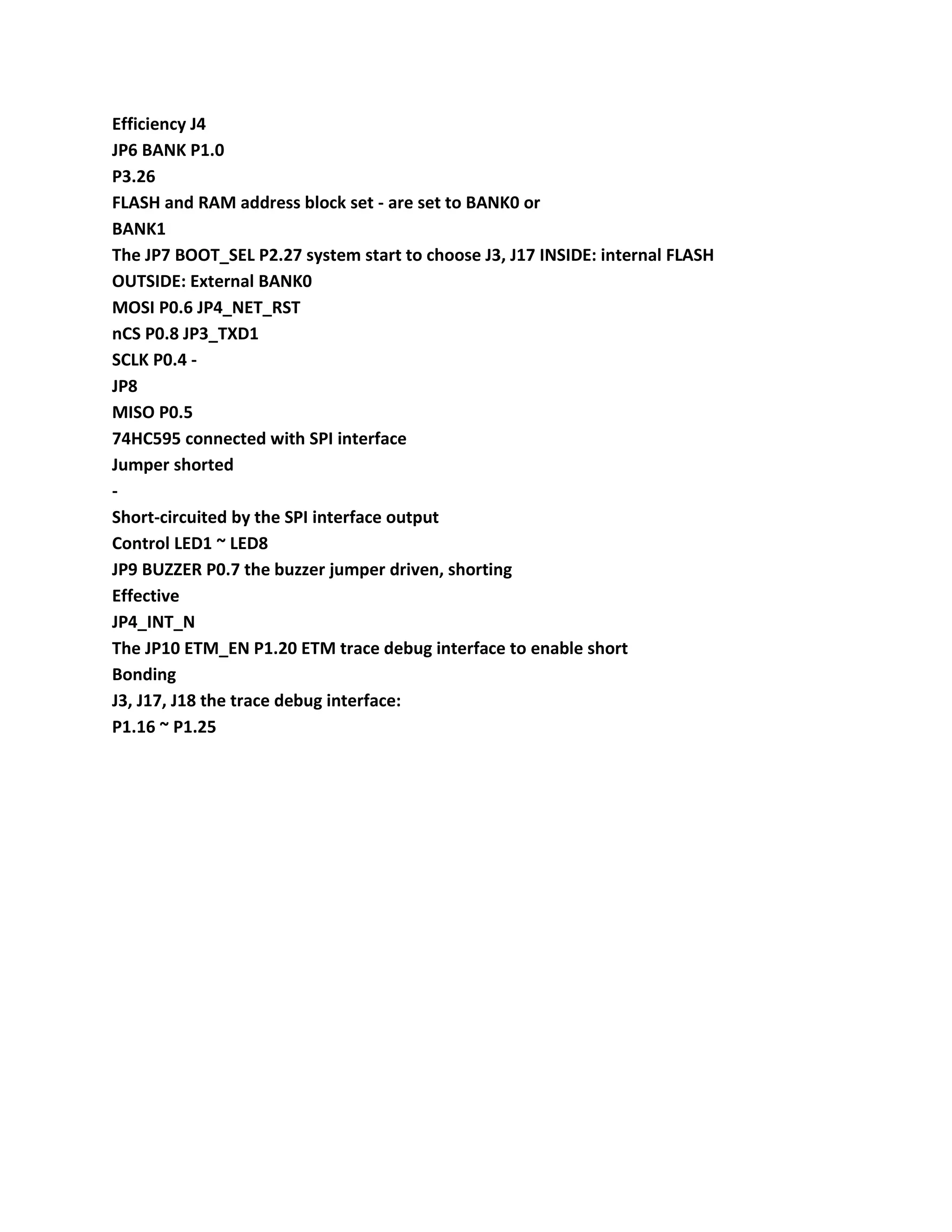 Efficiency J4
JP6 BANK P1.0
P3.26
FLASH and RAM address block set - are set to BANK0 or
BANK1
The JP7 BOOT_SEL P2.27 system start to choose J3, J17 INSIDE: internal FLASH
OUTSIDE: External BANK0
MOSI P0.6 JP4_NET_RST
nCS P0.8 JP3_TXD1
SCLK P0.4 -
JP8
MISO P0.5
74HC595 connected with SPI interface
Jumper shorted
-
Short-circuited by the SPI interface output
Control LED1 ~ LED8
JP9 BUZZER P0.7 the buzzer jumper driven, shorting
Effective
JP4_INT_N
The JP10 ETM_EN P1.20 ETM trace debug interface to enable short
Bonding
J3, J17, J18 the trace debug interface:
P1.16 ~ P1.25
 