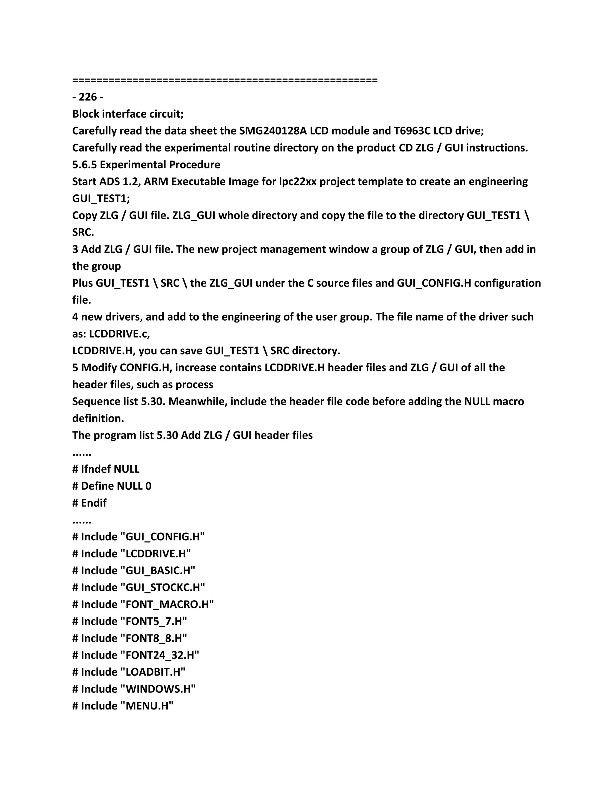 ===================================================
- 226 -
Block interface circuit;
Carefully read the data sheet the SMG240128A LCD module and T6963C LCD drive;
Carefully read the experimental routine directory on the product CD ZLG / GUI instructions.
5.6.5 Experimental Procedure
Start ADS 1.2, ARM Executable Image for lpc22xx project template to create an engineering
GUI_TEST1;
Copy ZLG / GUI file. ZLG_GUI whole directory and copy the file to the directory GUI_TEST1 
SRC.
3 Add ZLG / GUI file. The new project management window a group of ZLG / GUI, then add in
the group
Plus GUI_TEST1  SRC  the ZLG_GUI under the C source files and GUI_CONFIG.H configuration
file.
4 new drivers, and add to the engineering of the user group. The file name of the driver such
as: LCDDRIVE.c,
LCDDRIVE.H, you can save GUI_TEST1  SRC directory.
5 Modify CONFIG.H, increase contains LCDDRIVE.H header files and ZLG / GUI of all the
header files, such as process
Sequence list 5.30. Meanwhile, include the header file code before adding the NULL macro
definition.
The program list 5.30 Add ZLG / GUI header files
......
# Ifndef NULL
# Define NULL 0
# Endif
......
# Include "GUI_CONFIG.H"
# Include "LCDDRIVE.H"
# Include "GUI_BASIC.H"
# Include "GUI_STOCKC.H"
# Include "FONT_MACRO.H"
# Include "FONT5_7.H"
# Include "FONT8_8.H"
# Include "FONT24_32.H"
# Include "LOADBIT.H"
# Include "WINDOWS.H"
# Include "MENU.H"
 